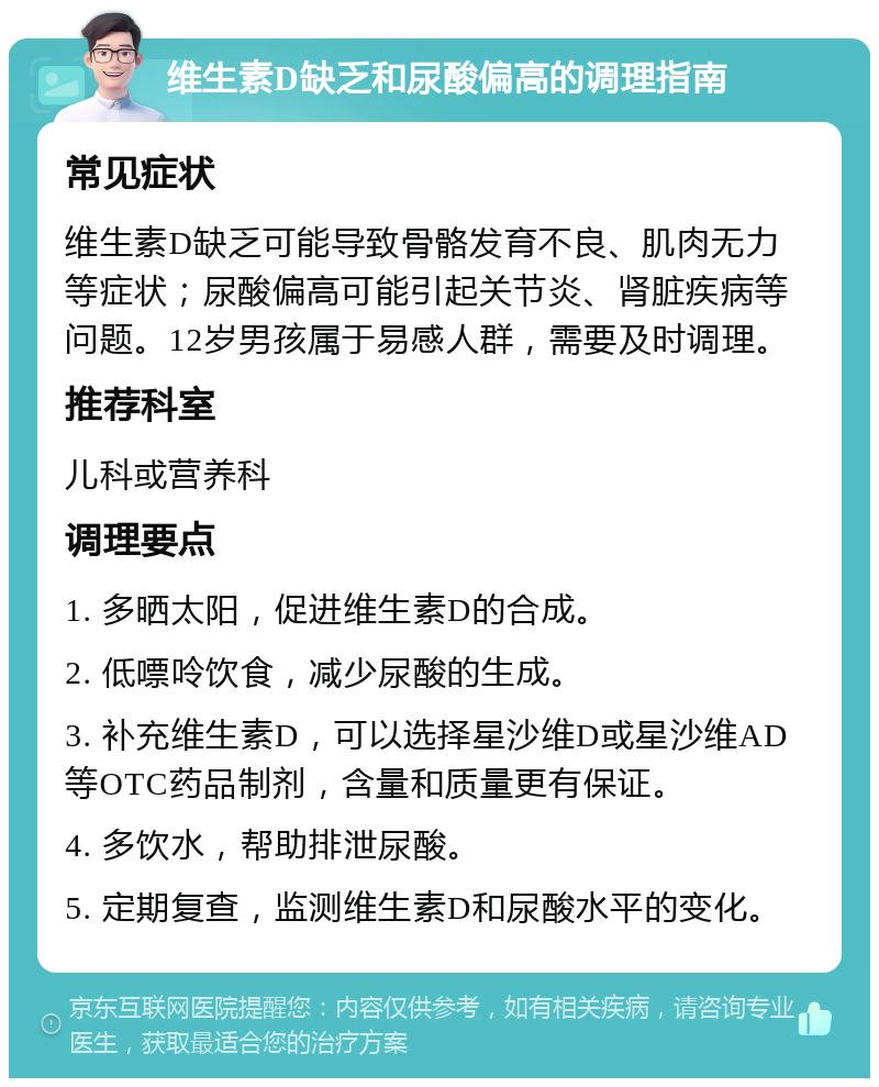 维生素D缺乏和尿酸偏高的调理指南 常见症状 维生素D缺乏可能导致骨骼发育不良、肌肉无力等症状；尿酸偏高可能引起关节炎、肾脏疾病等问题。12岁男孩属于易感人群，需要及时调理。 推荐科室 儿科或营养科 调理要点 1. 多晒太阳，促进维生素D的合成。 2. 低嘌呤饮食，减少尿酸的生成。 3. 补充维生素D，可以选择星沙维D或星沙维AD等OTC药品制剂，含量和质量更有保证。 4. 多饮水，帮助排泄尿酸。 5. 定期复查，监测维生素D和尿酸水平的变化。