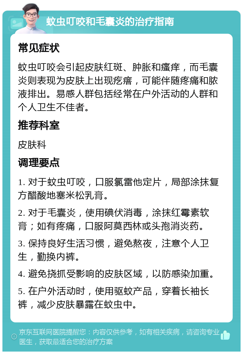 蚊虫叮咬和毛囊炎的治疗指南 常见症状 蚊虫叮咬会引起皮肤红斑、肿胀和瘙痒，而毛囊炎则表现为皮肤上出现疙瘩，可能伴随疼痛和脓液排出。易感人群包括经常在户外活动的人群和个人卫生不佳者。 推荐科室 皮肤科 调理要点 1. 对于蚊虫叮咬，口服氯雷他定片，局部涂抹复方醋酸地塞米松乳膏。 2. 对于毛囊炎，使用碘伏消毒，涂抹红霉素软膏；如有疼痛，口服阿莫西林或头孢消炎药。 3. 保持良好生活习惯，避免熬夜，注意个人卫生，勤换内裤。 4. 避免挠抓受影响的皮肤区域，以防感染加重。 5. 在户外活动时，使用驱蚊产品，穿着长袖长裤，减少皮肤暴露在蚊虫中。