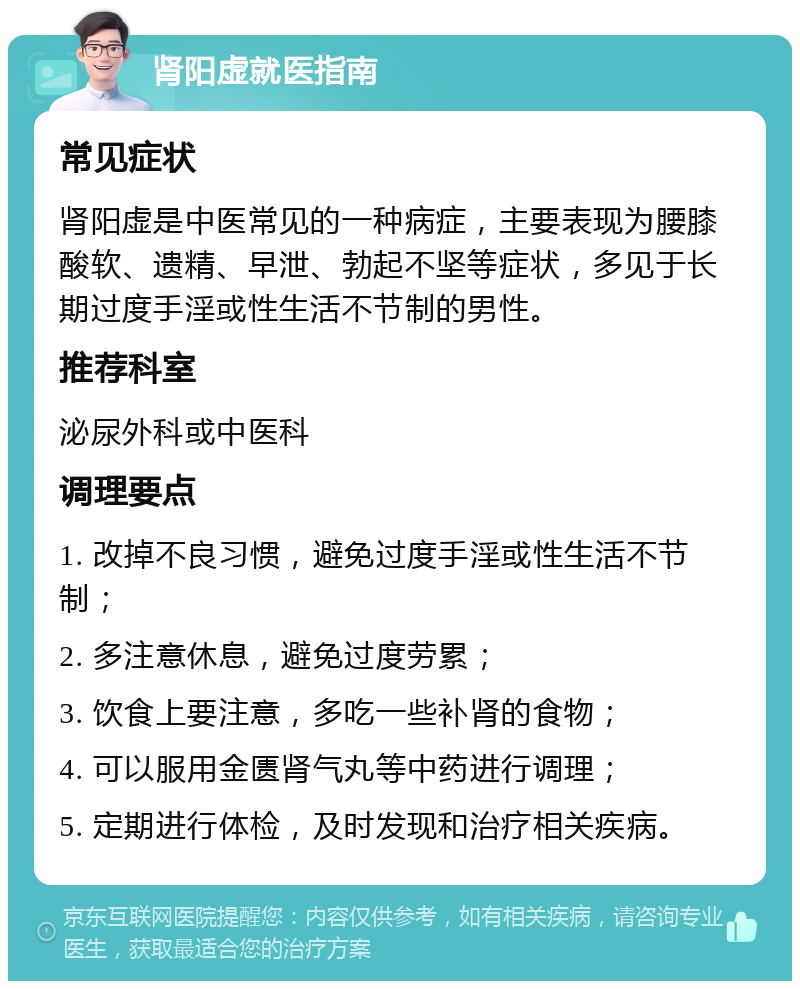 肾阳虚就医指南 常见症状 肾阳虚是中医常见的一种病症，主要表现为腰膝酸软、遗精、早泄、勃起不坚等症状，多见于长期过度手淫或性生活不节制的男性。 推荐科室 泌尿外科或中医科 调理要点 1. 改掉不良习惯，避免过度手淫或性生活不节制； 2. 多注意休息，避免过度劳累； 3. 饮食上要注意，多吃一些补肾的食物； 4. 可以服用金匮肾气丸等中药进行调理； 5. 定期进行体检，及时发现和治疗相关疾病。