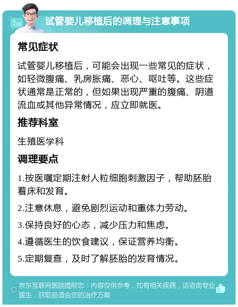 试管婴儿移植后的调理与注意事项 常见症状 试管婴儿移植后，可能会出现一些常见的症状，如轻微腹痛、乳房胀痛、恶心、呕吐等。这些症状通常是正常的，但如果出现严重的腹痛、阴道流血或其他异常情况，应立即就医。 推荐科室 生殖医学科 调理要点 1.按医嘱定期注射人粒细胞刺激因子，帮助胚胎着床和发育。 2.注意休息，避免剧烈运动和重体力劳动。 3.保持良好的心态，减少压力和焦虑。 4.遵循医生的饮食建议，保证营养均衡。 5.定期复查，及时了解胚胎的发育情况。