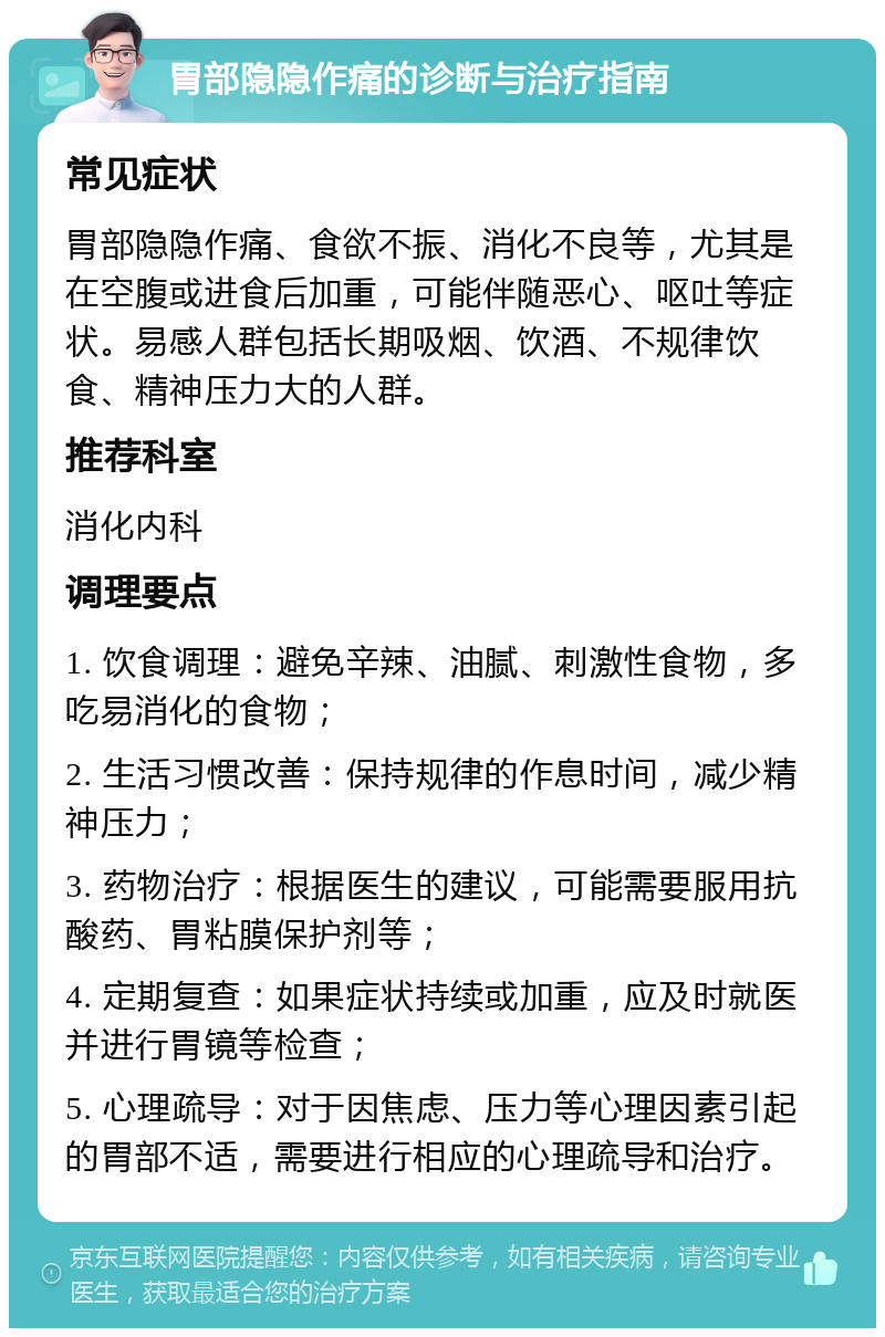 胃部隐隐作痛的诊断与治疗指南 常见症状 胃部隐隐作痛、食欲不振、消化不良等，尤其是在空腹或进食后加重，可能伴随恶心、呕吐等症状。易感人群包括长期吸烟、饮酒、不规律饮食、精神压力大的人群。 推荐科室 消化内科 调理要点 1. 饮食调理：避免辛辣、油腻、刺激性食物，多吃易消化的食物； 2. 生活习惯改善：保持规律的作息时间，减少精神压力； 3. 药物治疗：根据医生的建议，可能需要服用抗酸药、胃粘膜保护剂等； 4. 定期复查：如果症状持续或加重，应及时就医并进行胃镜等检查； 5. 心理疏导：对于因焦虑、压力等心理因素引起的胃部不适，需要进行相应的心理疏导和治疗。