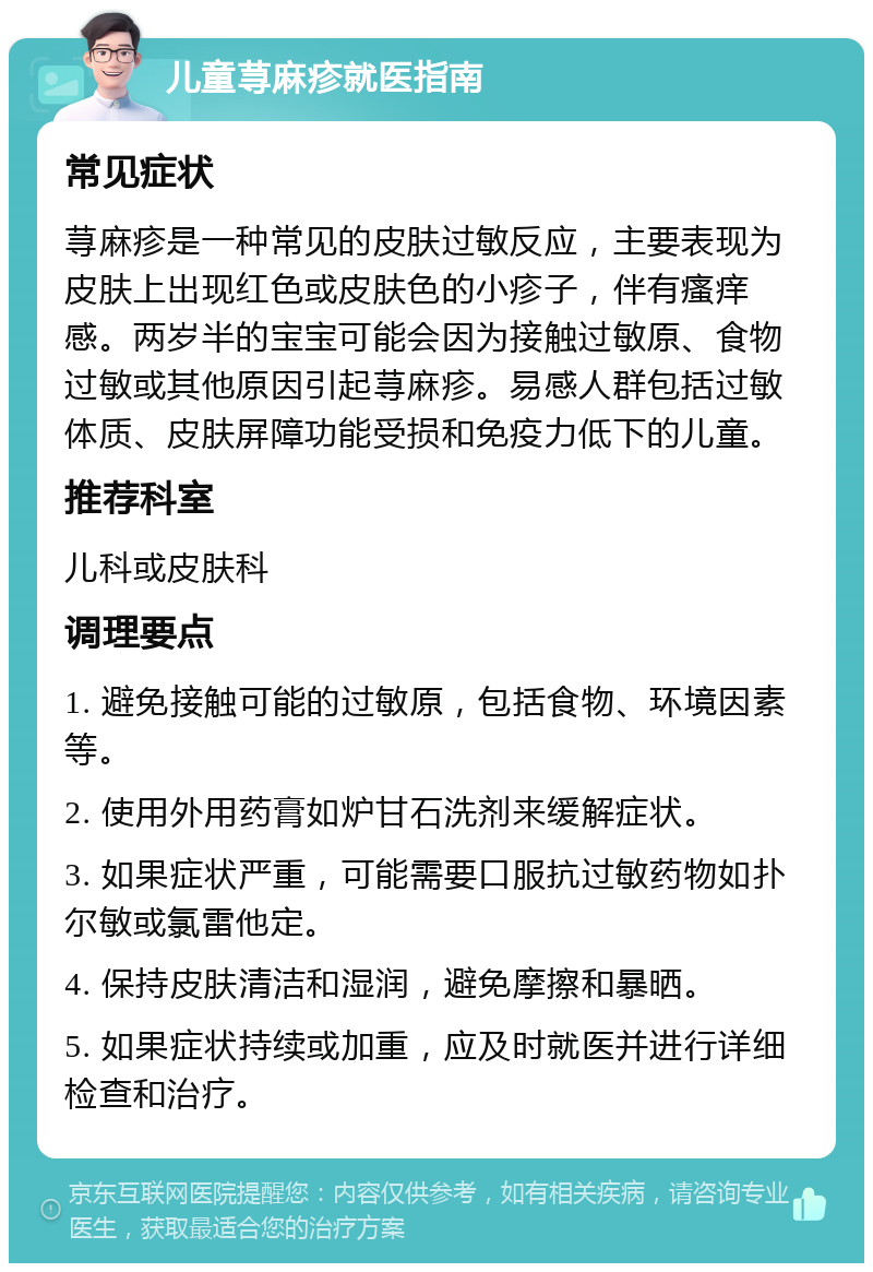 儿童荨麻疹就医指南 常见症状 荨麻疹是一种常见的皮肤过敏反应，主要表现为皮肤上出现红色或皮肤色的小疹子，伴有瘙痒感。两岁半的宝宝可能会因为接触过敏原、食物过敏或其他原因引起荨麻疹。易感人群包括过敏体质、皮肤屏障功能受损和免疫力低下的儿童。 推荐科室 儿科或皮肤科 调理要点 1. 避免接触可能的过敏原，包括食物、环境因素等。 2. 使用外用药膏如炉甘石洗剂来缓解症状。 3. 如果症状严重，可能需要口服抗过敏药物如扑尔敏或氯雷他定。 4. 保持皮肤清洁和湿润，避免摩擦和暴晒。 5. 如果症状持续或加重，应及时就医并进行详细检查和治疗。