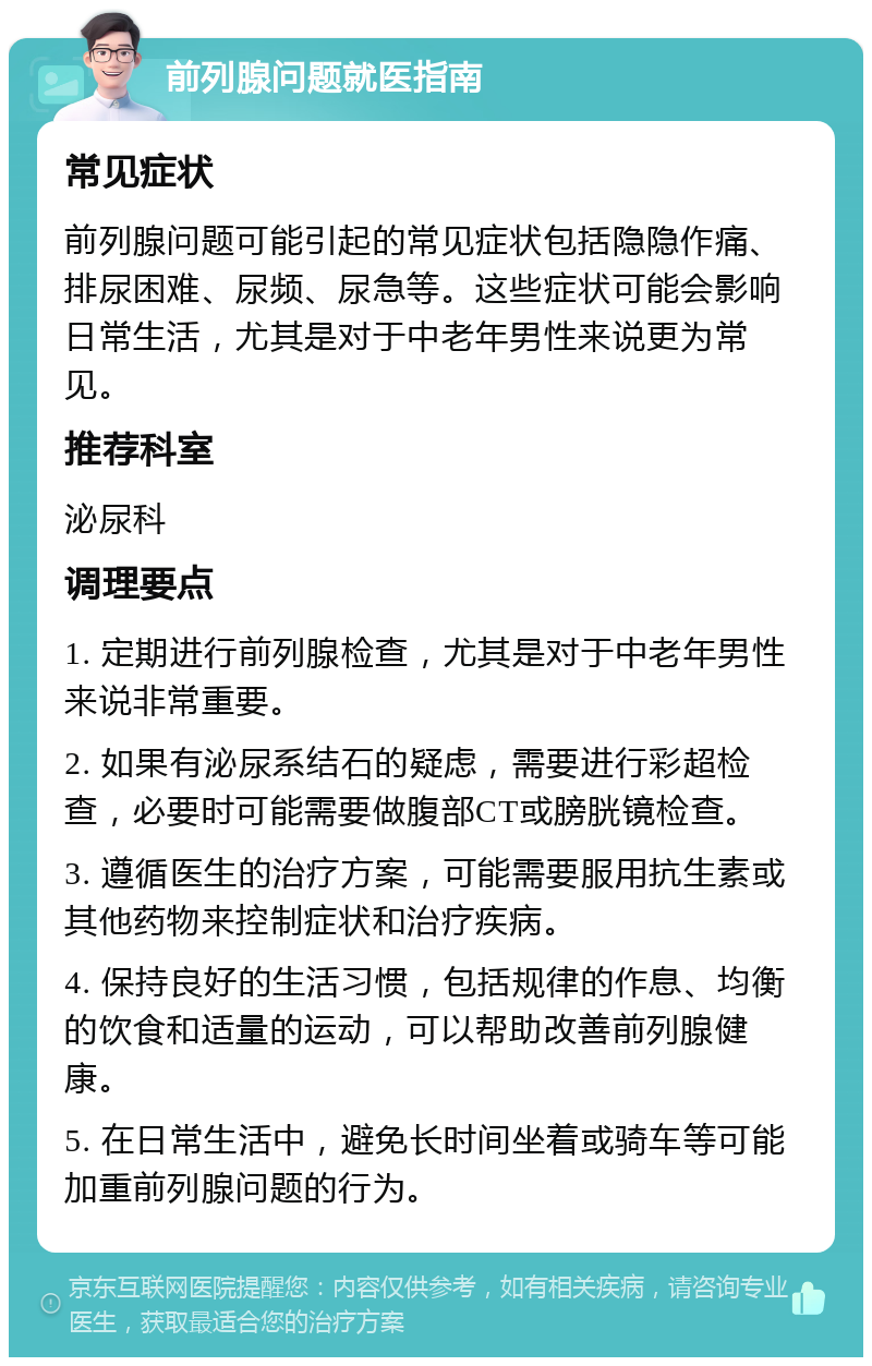 前列腺问题就医指南 常见症状 前列腺问题可能引起的常见症状包括隐隐作痛、排尿困难、尿频、尿急等。这些症状可能会影响日常生活，尤其是对于中老年男性来说更为常见。 推荐科室 泌尿科 调理要点 1. 定期进行前列腺检查，尤其是对于中老年男性来说非常重要。 2. 如果有泌尿系结石的疑虑，需要进行彩超检查，必要时可能需要做腹部CT或膀胱镜检查。 3. 遵循医生的治疗方案，可能需要服用抗生素或其他药物来控制症状和治疗疾病。 4. 保持良好的生活习惯，包括规律的作息、均衡的饮食和适量的运动，可以帮助改善前列腺健康。 5. 在日常生活中，避免长时间坐着或骑车等可能加重前列腺问题的行为。