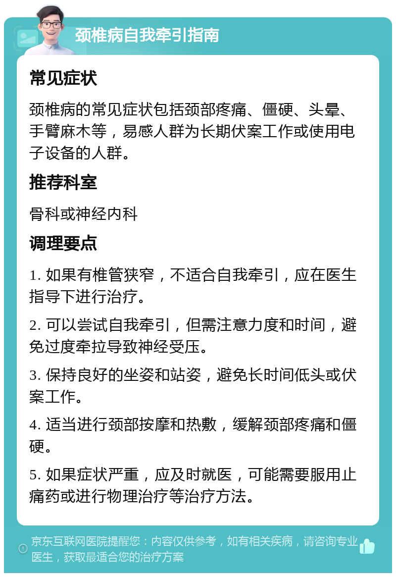 颈椎病自我牵引指南 常见症状 颈椎病的常见症状包括颈部疼痛、僵硬、头晕、手臂麻木等，易感人群为长期伏案工作或使用电子设备的人群。 推荐科室 骨科或神经内科 调理要点 1. 如果有椎管狭窄，不适合自我牵引，应在医生指导下进行治疗。 2. 可以尝试自我牵引，但需注意力度和时间，避免过度牵拉导致神经受压。 3. 保持良好的坐姿和站姿，避免长时间低头或伏案工作。 4. 适当进行颈部按摩和热敷，缓解颈部疼痛和僵硬。 5. 如果症状严重，应及时就医，可能需要服用止痛药或进行物理治疗等治疗方法。