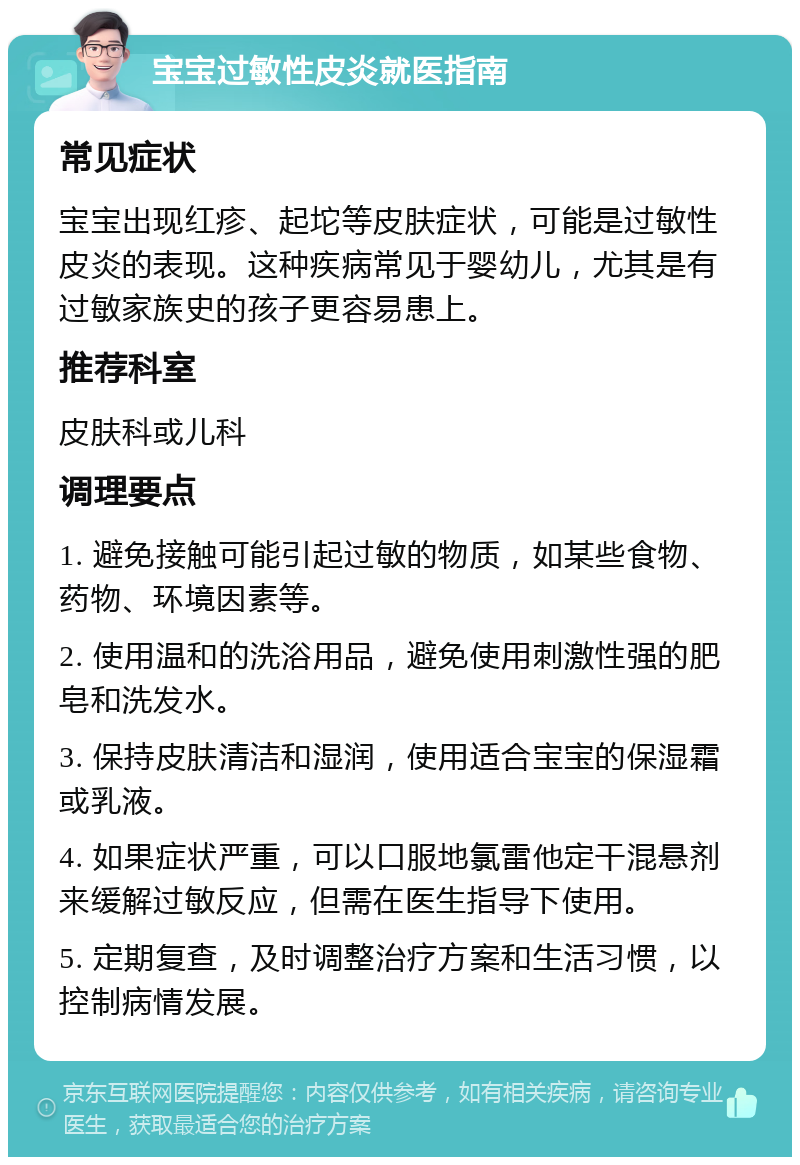 宝宝过敏性皮炎就医指南 常见症状 宝宝出现红疹、起坨等皮肤症状，可能是过敏性皮炎的表现。这种疾病常见于婴幼儿，尤其是有过敏家族史的孩子更容易患上。 推荐科室 皮肤科或儿科 调理要点 1. 避免接触可能引起过敏的物质，如某些食物、药物、环境因素等。 2. 使用温和的洗浴用品，避免使用刺激性强的肥皂和洗发水。 3. 保持皮肤清洁和湿润，使用适合宝宝的保湿霜或乳液。 4. 如果症状严重，可以口服地氯雷他定干混悬剂来缓解过敏反应，但需在医生指导下使用。 5. 定期复查，及时调整治疗方案和生活习惯，以控制病情发展。