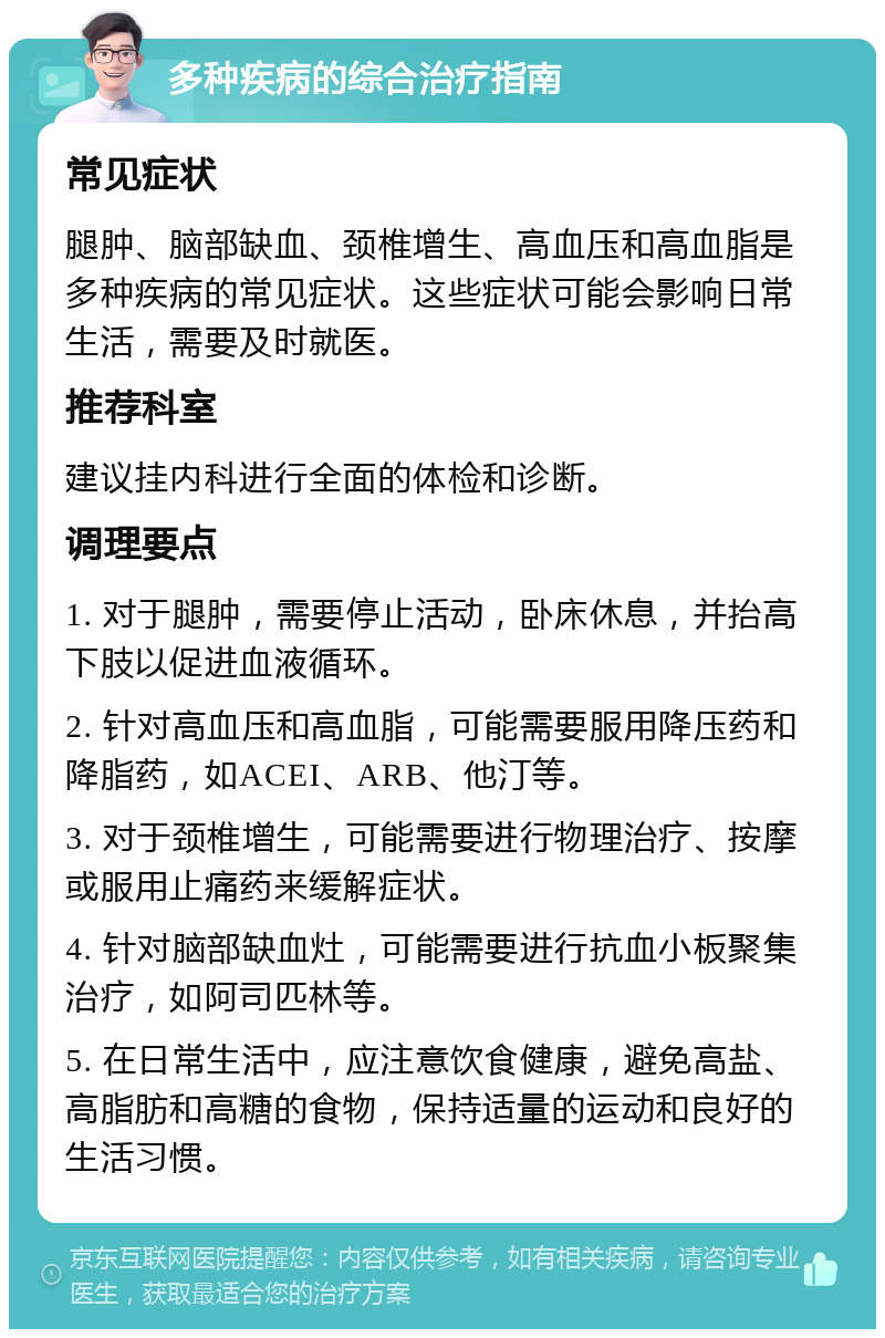 多种疾病的综合治疗指南 常见症状 腿肿、脑部缺血、颈椎增生、高血压和高血脂是多种疾病的常见症状。这些症状可能会影响日常生活，需要及时就医。 推荐科室 建议挂内科进行全面的体检和诊断。 调理要点 1. 对于腿肿，需要停止活动，卧床休息，并抬高下肢以促进血液循环。 2. 针对高血压和高血脂，可能需要服用降压药和降脂药，如ACEI、ARB、他汀等。 3. 对于颈椎增生，可能需要进行物理治疗、按摩或服用止痛药来缓解症状。 4. 针对脑部缺血灶，可能需要进行抗血小板聚集治疗，如阿司匹林等。 5. 在日常生活中，应注意饮食健康，避免高盐、高脂肪和高糖的食物，保持适量的运动和良好的生活习惯。