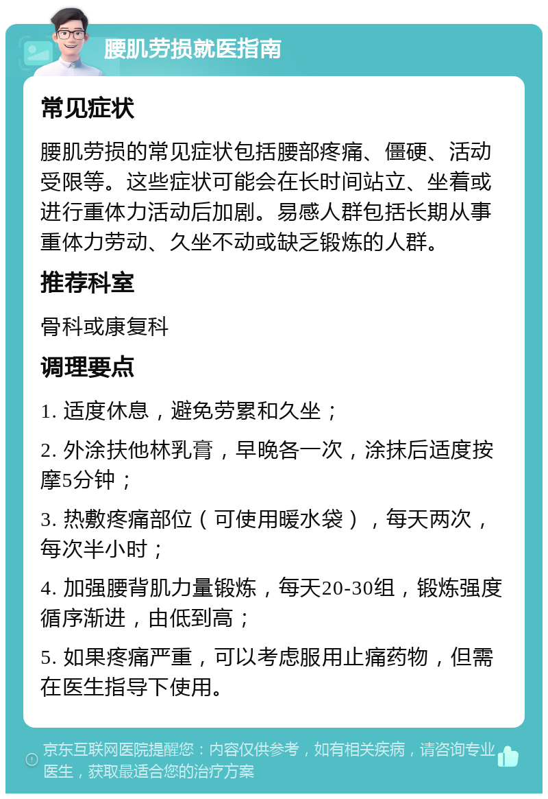 腰肌劳损就医指南 常见症状 腰肌劳损的常见症状包括腰部疼痛、僵硬、活动受限等。这些症状可能会在长时间站立、坐着或进行重体力活动后加剧。易感人群包括长期从事重体力劳动、久坐不动或缺乏锻炼的人群。 推荐科室 骨科或康复科 调理要点 1. 适度休息，避免劳累和久坐； 2. 外涂扶他林乳膏，早晚各一次，涂抹后适度按摩5分钟； 3. 热敷疼痛部位（可使用暖水袋），每天两次，每次半小时； 4. 加强腰背肌力量锻炼，每天20-30组，锻炼强度循序渐进，由低到高； 5. 如果疼痛严重，可以考虑服用止痛药物，但需在医生指导下使用。