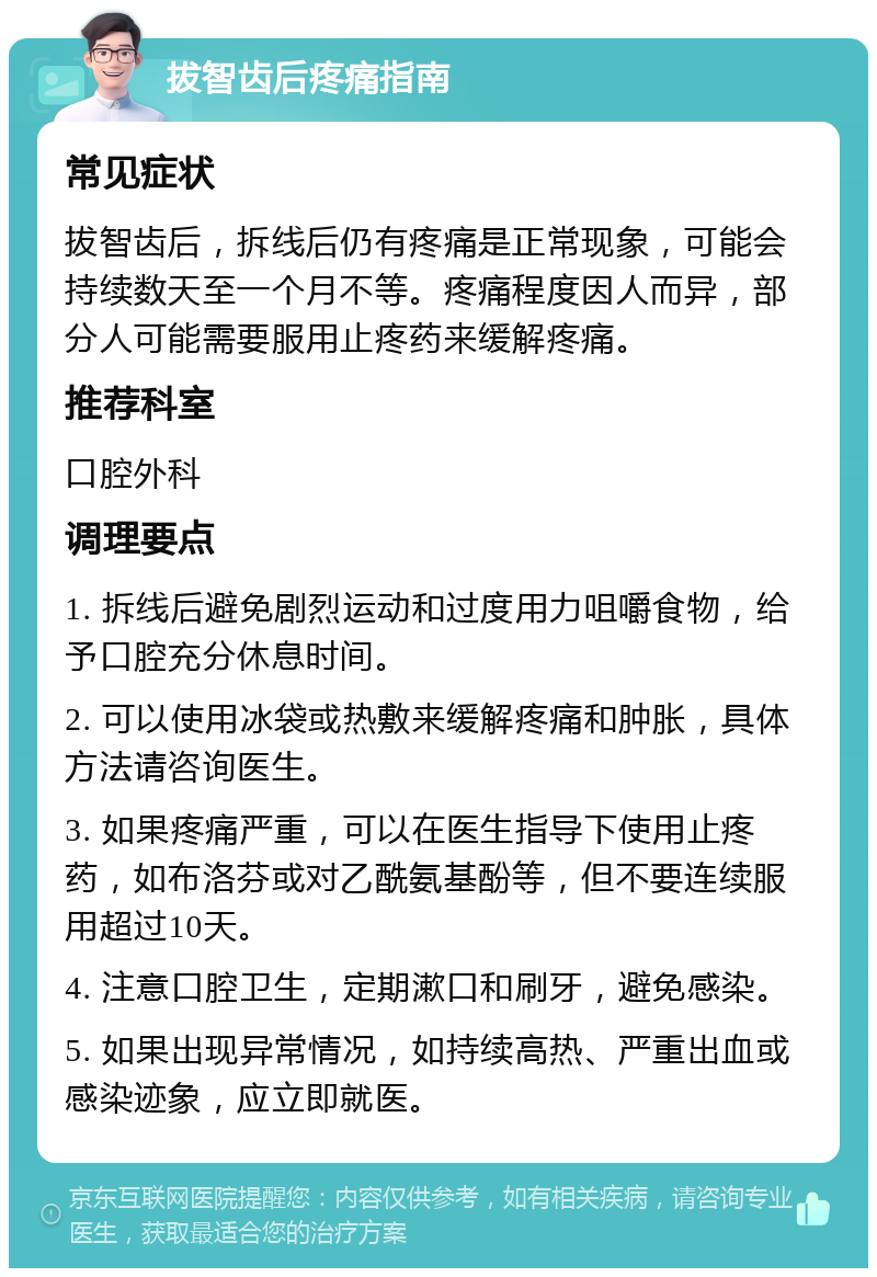 拔智齿后疼痛指南 常见症状 拔智齿后，拆线后仍有疼痛是正常现象，可能会持续数天至一个月不等。疼痛程度因人而异，部分人可能需要服用止疼药来缓解疼痛。 推荐科室 口腔外科 调理要点 1. 拆线后避免剧烈运动和过度用力咀嚼食物，给予口腔充分休息时间。 2. 可以使用冰袋或热敷来缓解疼痛和肿胀，具体方法请咨询医生。 3. 如果疼痛严重，可以在医生指导下使用止疼药，如布洛芬或对乙酰氨基酚等，但不要连续服用超过10天。 4. 注意口腔卫生，定期漱口和刷牙，避免感染。 5. 如果出现异常情况，如持续高热、严重出血或感染迹象，应立即就医。