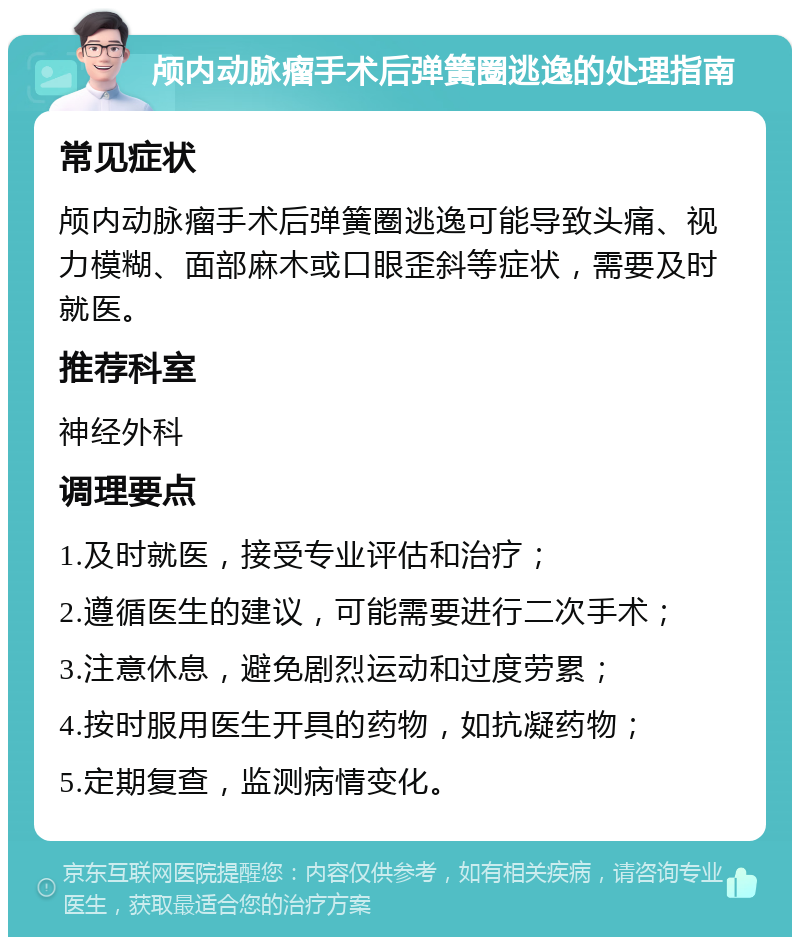 颅内动脉瘤手术后弹簧圈逃逸的处理指南 常见症状 颅内动脉瘤手术后弹簧圈逃逸可能导致头痛、视力模糊、面部麻木或口眼歪斜等症状，需要及时就医。 推荐科室 神经外科 调理要点 1.及时就医，接受专业评估和治疗； 2.遵循医生的建议，可能需要进行二次手术； 3.注意休息，避免剧烈运动和过度劳累； 4.按时服用医生开具的药物，如抗凝药物； 5.定期复查，监测病情变化。