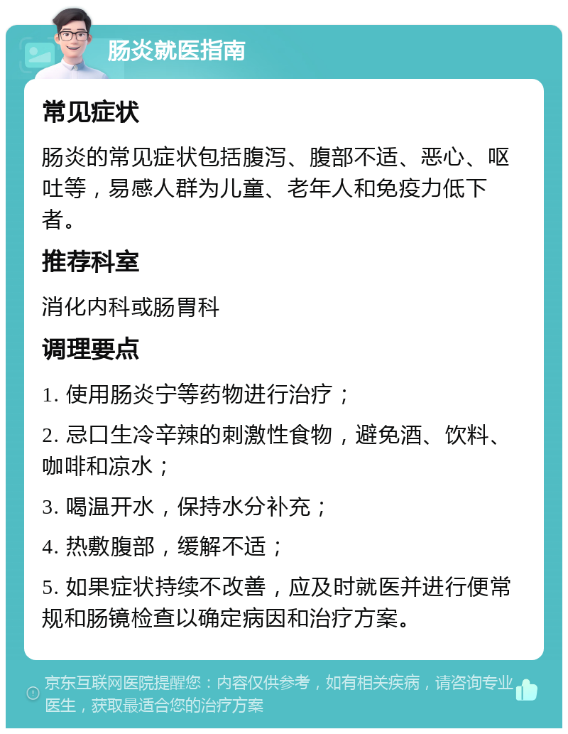 肠炎就医指南 常见症状 肠炎的常见症状包括腹泻、腹部不适、恶心、呕吐等，易感人群为儿童、老年人和免疫力低下者。 推荐科室 消化内科或肠胃科 调理要点 1. 使用肠炎宁等药物进行治疗； 2. 忌口生冷辛辣的刺激性食物，避免酒、饮料、咖啡和凉水； 3. 喝温开水，保持水分补充； 4. 热敷腹部，缓解不适； 5. 如果症状持续不改善，应及时就医并进行便常规和肠镜检查以确定病因和治疗方案。