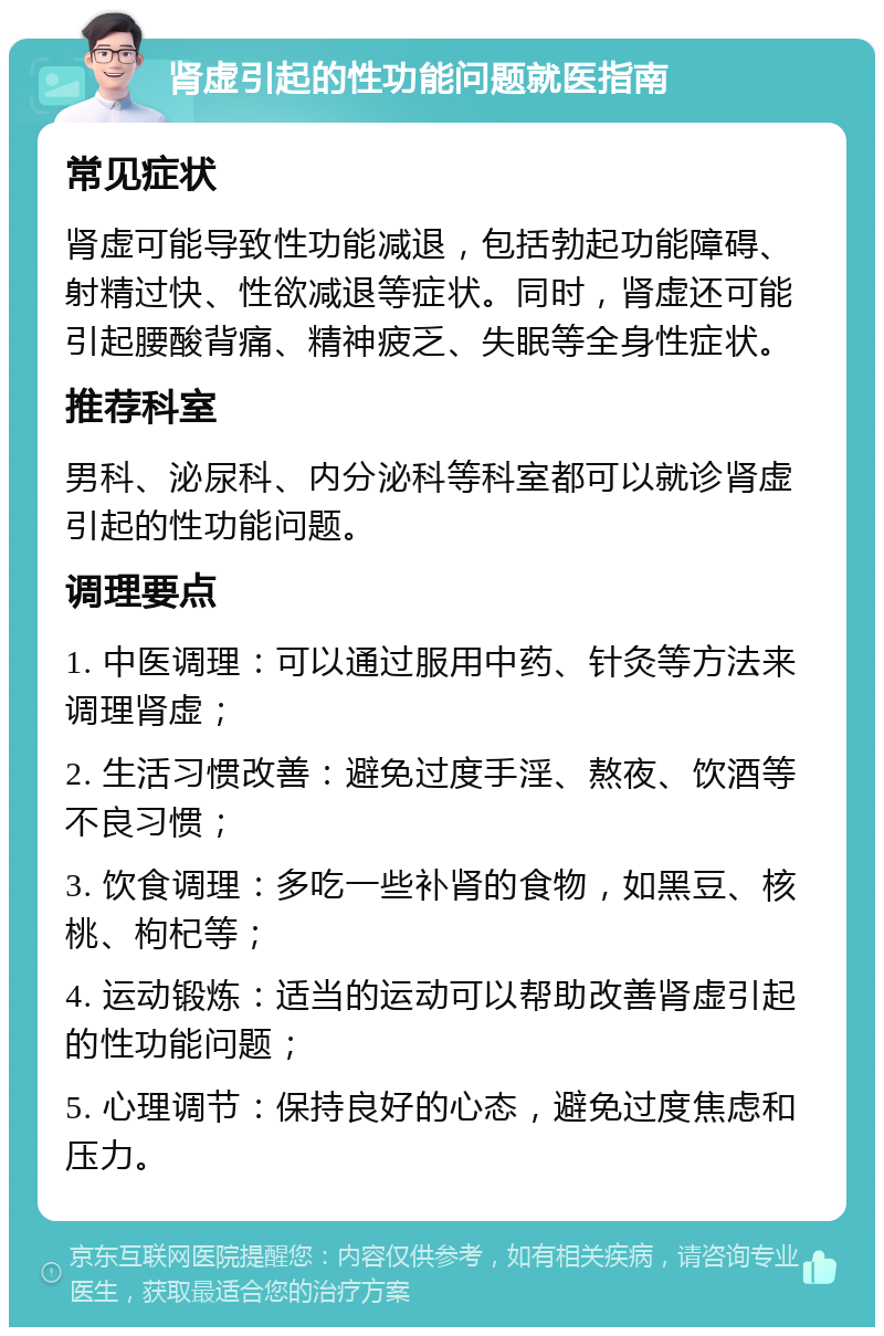 肾虚引起的性功能问题就医指南 常见症状 肾虚可能导致性功能减退，包括勃起功能障碍、射精过快、性欲减退等症状。同时，肾虚还可能引起腰酸背痛、精神疲乏、失眠等全身性症状。 推荐科室 男科、泌尿科、内分泌科等科室都可以就诊肾虚引起的性功能问题。 调理要点 1. 中医调理：可以通过服用中药、针灸等方法来调理肾虚； 2. 生活习惯改善：避免过度手淫、熬夜、饮酒等不良习惯； 3. 饮食调理：多吃一些补肾的食物，如黑豆、核桃、枸杞等； 4. 运动锻炼：适当的运动可以帮助改善肾虚引起的性功能问题； 5. 心理调节：保持良好的心态，避免过度焦虑和压力。