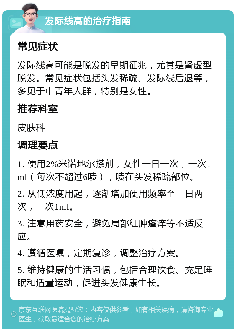 发际线高的治疗指南 常见症状 发际线高可能是脱发的早期征兆，尤其是肾虚型脱发。常见症状包括头发稀疏、发际线后退等，多见于中青年人群，特别是女性。 推荐科室 皮肤科 调理要点 1. 使用2%米诺地尔搽剂，女性一日一次，一次1ml（每次不超过6喷），喷在头发稀疏部位。 2. 从低浓度用起，逐渐增加使用频率至一日两次，一次1ml。 3. 注意用药安全，避免局部红肿瘙痒等不适反应。 4. 遵循医嘱，定期复诊，调整治疗方案。 5. 维持健康的生活习惯，包括合理饮食、充足睡眠和适量运动，促进头发健康生长。