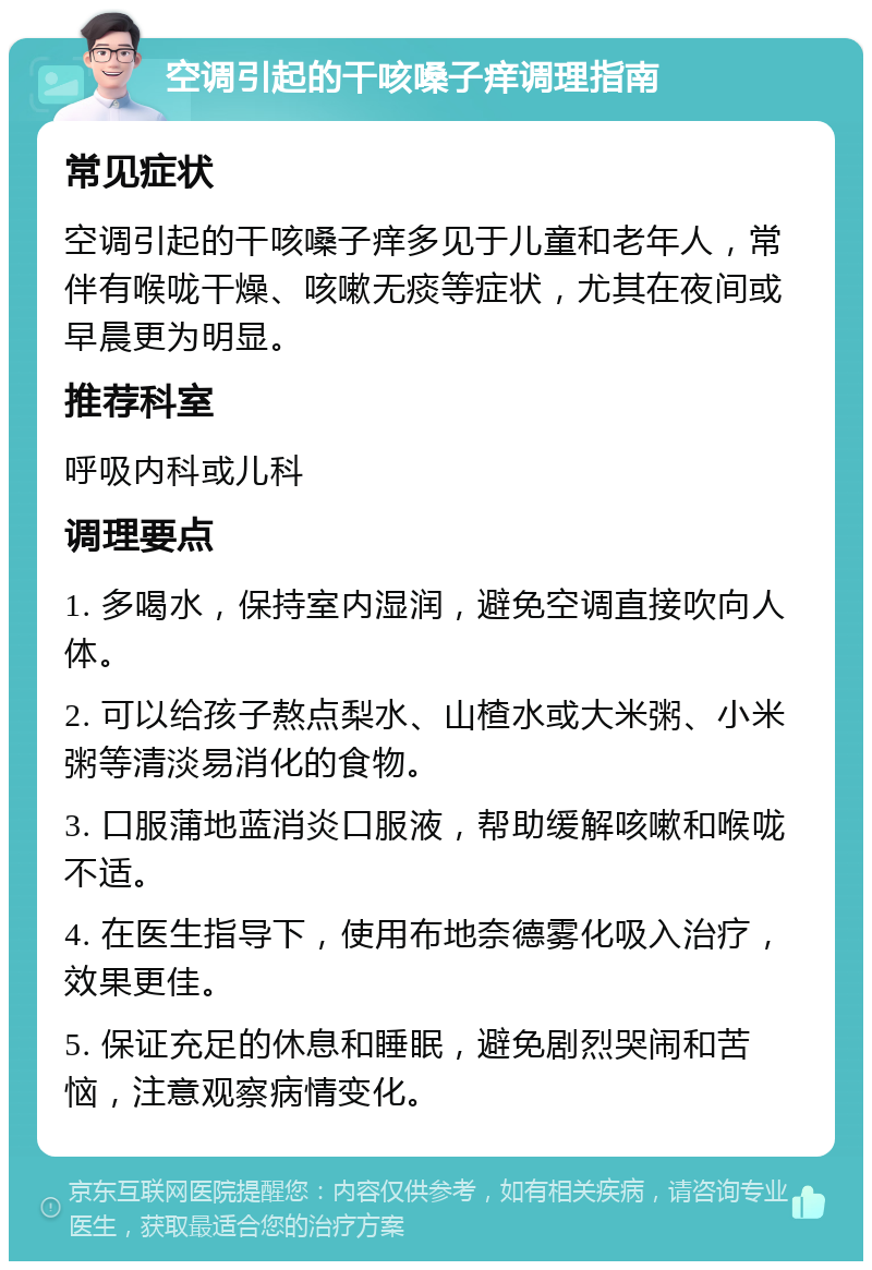 空调引起的干咳嗓子痒调理指南 常见症状 空调引起的干咳嗓子痒多见于儿童和老年人，常伴有喉咙干燥、咳嗽无痰等症状，尤其在夜间或早晨更为明显。 推荐科室 呼吸内科或儿科 调理要点 1. 多喝水，保持室内湿润，避免空调直接吹向人体。 2. 可以给孩子熬点梨水、山楂水或大米粥、小米粥等清淡易消化的食物。 3. 口服蒲地蓝消炎口服液，帮助缓解咳嗽和喉咙不适。 4. 在医生指导下，使用布地奈德雾化吸入治疗，效果更佳。 5. 保证充足的休息和睡眠，避免剧烈哭闹和苦恼，注意观察病情变化。