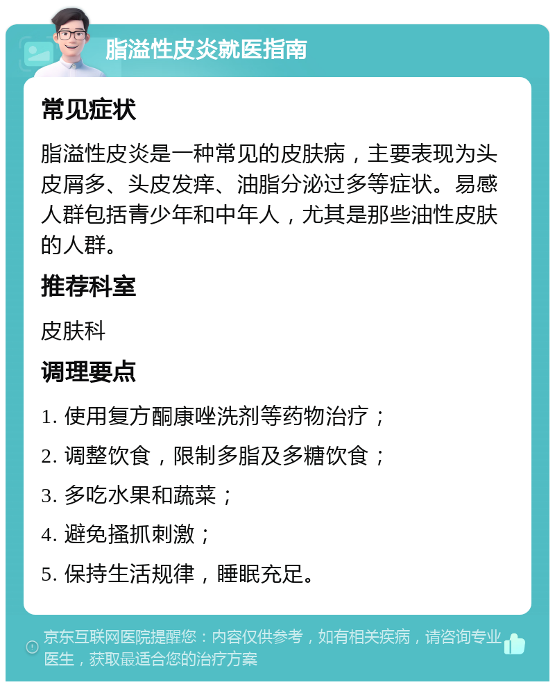 脂溢性皮炎就医指南 常见症状 脂溢性皮炎是一种常见的皮肤病，主要表现为头皮屑多、头皮发痒、油脂分泌过多等症状。易感人群包括青少年和中年人，尤其是那些油性皮肤的人群。 推荐科室 皮肤科 调理要点 1. 使用复方酮康唑洗剂等药物治疗； 2. 调整饮食，限制多脂及多糖饮食； 3. 多吃水果和蔬菜； 4. 避免搔抓刺激； 5. 保持生活规律，睡眠充足。