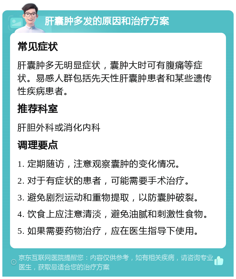 肝囊肿多发的原因和治疗方案 常见症状 肝囊肿多无明显症状，囊肿大时可有腹痛等症状。易感人群包括先天性肝囊肿患者和某些遗传性疾病患者。 推荐科室 肝胆外科或消化内科 调理要点 1. 定期随访，注意观察囊肿的变化情况。 2. 对于有症状的患者，可能需要手术治疗。 3. 避免剧烈运动和重物提取，以防囊肿破裂。 4. 饮食上应注意清淡，避免油腻和刺激性食物。 5. 如果需要药物治疗，应在医生指导下使用。