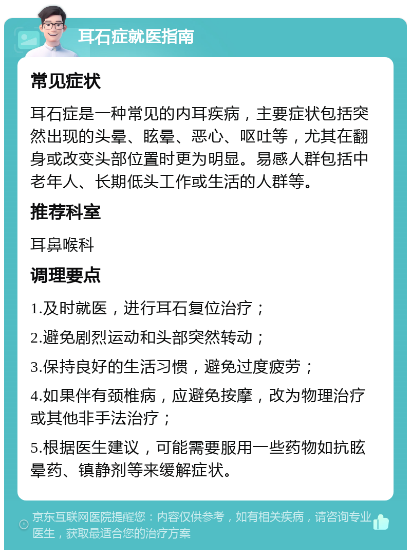 耳石症就医指南 常见症状 耳石症是一种常见的内耳疾病，主要症状包括突然出现的头晕、眩晕、恶心、呕吐等，尤其在翻身或改变头部位置时更为明显。易感人群包括中老年人、长期低头工作或生活的人群等。 推荐科室 耳鼻喉科 调理要点 1.及时就医，进行耳石复位治疗； 2.避免剧烈运动和头部突然转动； 3.保持良好的生活习惯，避免过度疲劳； 4.如果伴有颈椎病，应避免按摩，改为物理治疗或其他非手法治疗； 5.根据医生建议，可能需要服用一些药物如抗眩晕药、镇静剂等来缓解症状。