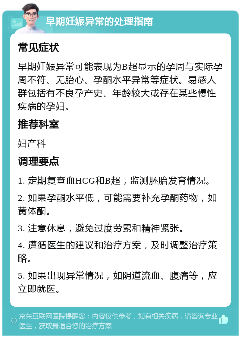 早期妊娠异常的处理指南 常见症状 早期妊娠异常可能表现为B超显示的孕周与实际孕周不符、无胎心、孕酮水平异常等症状。易感人群包括有不良孕产史、年龄较大或存在某些慢性疾病的孕妇。 推荐科室 妇产科 调理要点 1. 定期复查血HCG和B超，监测胚胎发育情况。 2. 如果孕酮水平低，可能需要补充孕酮药物，如黄体酮。 3. 注意休息，避免过度劳累和精神紧张。 4. 遵循医生的建议和治疗方案，及时调整治疗策略。 5. 如果出现异常情况，如阴道流血、腹痛等，应立即就医。