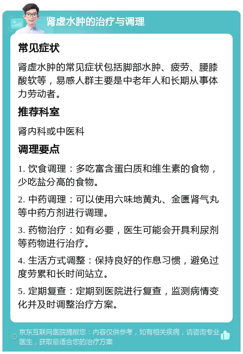 肾虚水肿的治疗与调理 常见症状 肾虚水肿的常见症状包括脚部水肿、疲劳、腰膝酸软等，易感人群主要是中老年人和长期从事体力劳动者。 推荐科室 肾内科或中医科 调理要点 1. 饮食调理：多吃富含蛋白质和维生素的食物，少吃盐分高的食物。 2. 中药调理：可以使用六味地黄丸、金匮肾气丸等中药方剂进行调理。 3. 药物治疗：如有必要，医生可能会开具利尿剂等药物进行治疗。 4. 生活方式调整：保持良好的作息习惯，避免过度劳累和长时间站立。 5. 定期复查：定期到医院进行复查，监测病情变化并及时调整治疗方案。