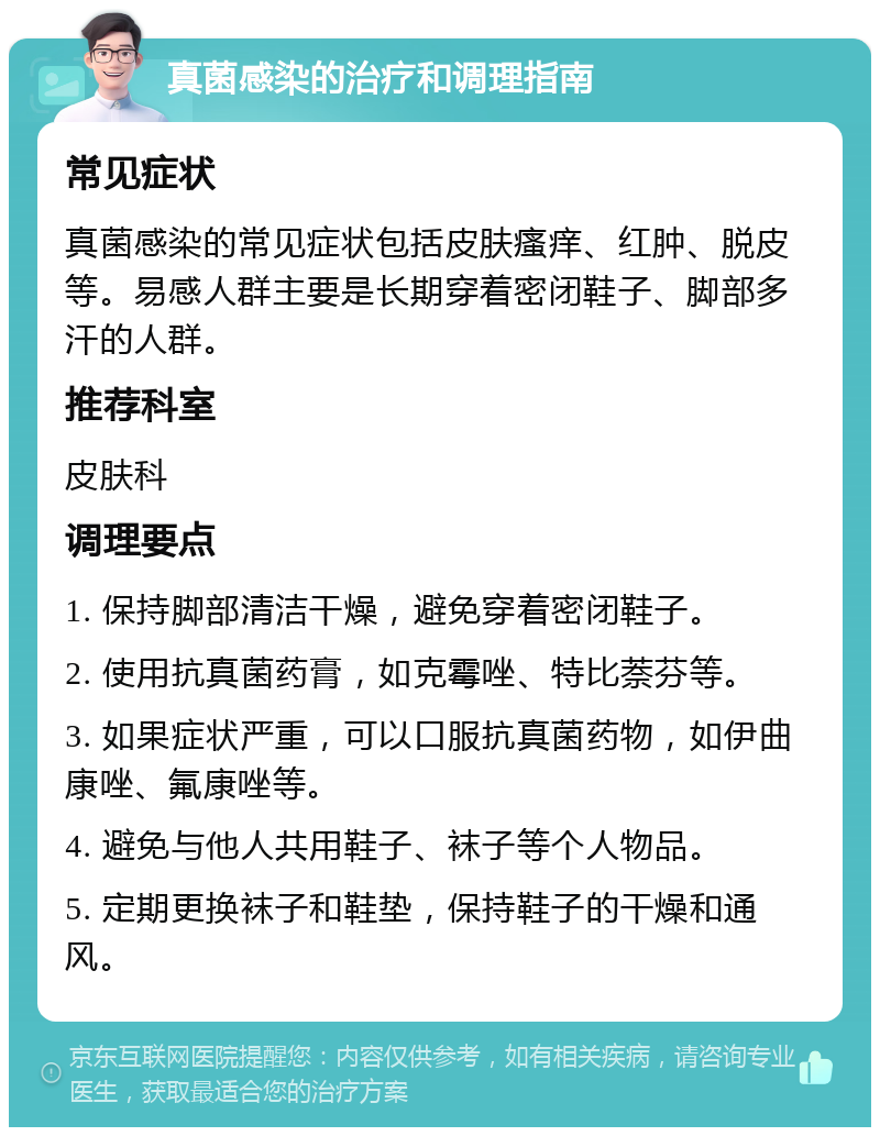 真菌感染的治疗和调理指南 常见症状 真菌感染的常见症状包括皮肤瘙痒、红肿、脱皮等。易感人群主要是长期穿着密闭鞋子、脚部多汗的人群。 推荐科室 皮肤科 调理要点 1. 保持脚部清洁干燥，避免穿着密闭鞋子。 2. 使用抗真菌药膏，如克霉唑、特比萘芬等。 3. 如果症状严重，可以口服抗真菌药物，如伊曲康唑、氟康唑等。 4. 避免与他人共用鞋子、袜子等个人物品。 5. 定期更换袜子和鞋垫，保持鞋子的干燥和通风。