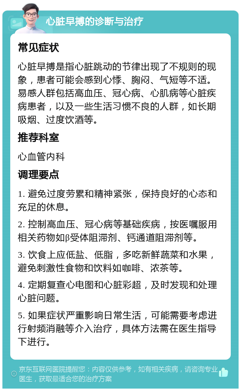 心脏早搏的诊断与治疗 常见症状 心脏早搏是指心脏跳动的节律出现了不规则的现象，患者可能会感到心悸、胸闷、气短等不适。易感人群包括高血压、冠心病、心肌病等心脏疾病患者，以及一些生活习惯不良的人群，如长期吸烟、过度饮酒等。 推荐科室 心血管内科 调理要点 1. 避免过度劳累和精神紧张，保持良好的心态和充足的休息。 2. 控制高血压、冠心病等基础疾病，按医嘱服用相关药物如β受体阻滞剂、钙通道阻滞剂等。 3. 饮食上应低盐、低脂，多吃新鲜蔬菜和水果，避免刺激性食物和饮料如咖啡、浓茶等。 4. 定期复查心电图和心脏彩超，及时发现和处理心脏问题。 5. 如果症状严重影响日常生活，可能需要考虑进行射频消融等介入治疗，具体方法需在医生指导下进行。