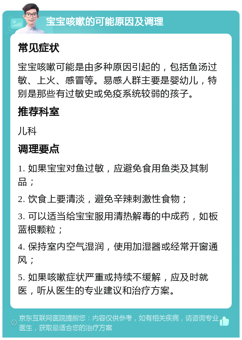 宝宝咳嗽的可能原因及调理 常见症状 宝宝咳嗽可能是由多种原因引起的，包括鱼汤过敏、上火、感冒等。易感人群主要是婴幼儿，特别是那些有过敏史或免疫系统较弱的孩子。 推荐科室 儿科 调理要点 1. 如果宝宝对鱼过敏，应避免食用鱼类及其制品； 2. 饮食上要清淡，避免辛辣刺激性食物； 3. 可以适当给宝宝服用清热解毒的中成药，如板蓝根颗粒； 4. 保持室内空气湿润，使用加湿器或经常开窗通风； 5. 如果咳嗽症状严重或持续不缓解，应及时就医，听从医生的专业建议和治疗方案。