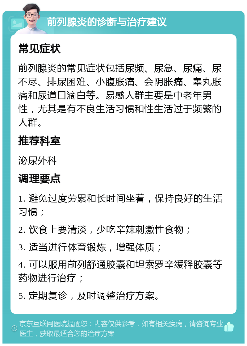 前列腺炎的诊断与治疗建议 常见症状 前列腺炎的常见症状包括尿频、尿急、尿痛、尿不尽、排尿困难、小腹胀痛、会阴胀痛、睾丸胀痛和尿道口滴白等。易感人群主要是中老年男性，尤其是有不良生活习惯和性生活过于频繁的人群。 推荐科室 泌尿外科 调理要点 1. 避免过度劳累和长时间坐着，保持良好的生活习惯； 2. 饮食上要清淡，少吃辛辣刺激性食物； 3. 适当进行体育锻炼，增强体质； 4. 可以服用前列舒通胶囊和坦索罗辛缓释胶囊等药物进行治疗； 5. 定期复诊，及时调整治疗方案。