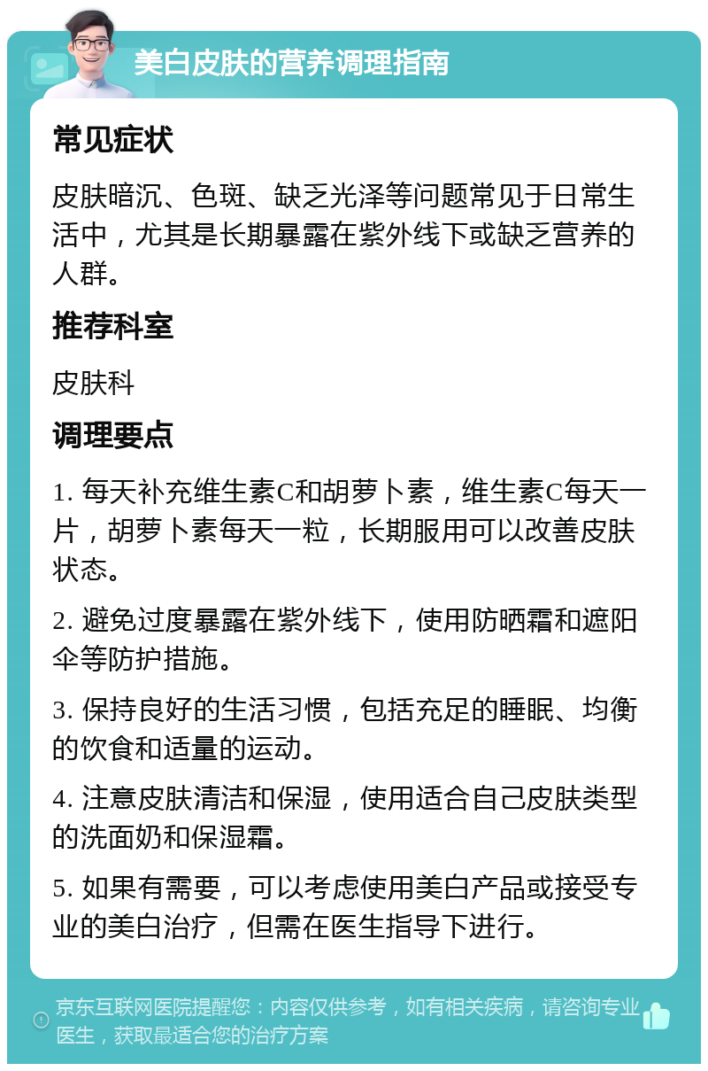 美白皮肤的营养调理指南 常见症状 皮肤暗沉、色斑、缺乏光泽等问题常见于日常生活中，尤其是长期暴露在紫外线下或缺乏营养的人群。 推荐科室 皮肤科 调理要点 1. 每天补充维生素C和胡萝卜素，维生素C每天一片，胡萝卜素每天一粒，长期服用可以改善皮肤状态。 2. 避免过度暴露在紫外线下，使用防晒霜和遮阳伞等防护措施。 3. 保持良好的生活习惯，包括充足的睡眠、均衡的饮食和适量的运动。 4. 注意皮肤清洁和保湿，使用适合自己皮肤类型的洗面奶和保湿霜。 5. 如果有需要，可以考虑使用美白产品或接受专业的美白治疗，但需在医生指导下进行。