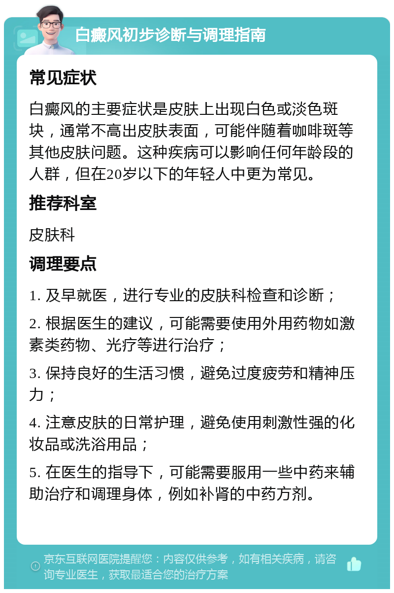 白癜风初步诊断与调理指南 常见症状 白癜风的主要症状是皮肤上出现白色或淡色斑块，通常不高出皮肤表面，可能伴随着咖啡斑等其他皮肤问题。这种疾病可以影响任何年龄段的人群，但在20岁以下的年轻人中更为常见。 推荐科室 皮肤科 调理要点 1. 及早就医，进行专业的皮肤科检查和诊断； 2. 根据医生的建议，可能需要使用外用药物如激素类药物、光疗等进行治疗； 3. 保持良好的生活习惯，避免过度疲劳和精神压力； 4. 注意皮肤的日常护理，避免使用刺激性强的化妆品或洗浴用品； 5. 在医生的指导下，可能需要服用一些中药来辅助治疗和调理身体，例如补肾的中药方剂。