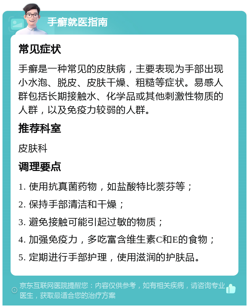 手癣就医指南 常见症状 手癣是一种常见的皮肤病，主要表现为手部出现小水泡、脱皮、皮肤干燥、粗糙等症状。易感人群包括长期接触水、化学品或其他刺激性物质的人群，以及免疫力较弱的人群。 推荐科室 皮肤科 调理要点 1. 使用抗真菌药物，如盐酸特比萘芬等； 2. 保持手部清洁和干燥； 3. 避免接触可能引起过敏的物质； 4. 加强免疫力，多吃富含维生素C和E的食物； 5. 定期进行手部护理，使用滋润的护肤品。