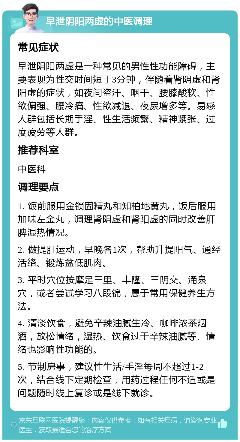 早泄阴阳两虚的中医调理 常见症状 早泄阴阳两虚是一种常见的男性性功能障碍，主要表现为性交时间短于3分钟，伴随着肾阴虚和肾阳虚的症状，如夜间盗汗、咽干、腰膝酸软、性欲偏强、腰冷痛、性欲减退、夜尿增多等。易感人群包括长期手淫、性生活频繁、精神紧张、过度疲劳等人群。 推荐科室 中医科 调理要点 1. 饭前服用金锁固精丸和知柏地黄丸，饭后服用加味左金丸，调理肾阴虚和肾阳虚的同时改善肝脾湿热情况。 2. 做提肛运动，早晚各1次，帮助升提阳气、通经活络、锻炼盆低肌肉。 3. 平时穴位按摩足三里、丰隆、三阴交、涌泉穴，或者尝试学习八段锦，属于常用保健养生方法。 4. 清淡饮食，避免辛辣油腻生冷、咖啡浓茶烟酒，放松情绪，湿热、饮食过于辛辣油腻等、情绪也影响性功能的。 5. 节制房事，建议性生活/手淫每周不超过1-2次，结合线下定期检查，用药过程任何不适或是问题随时线上复诊或是线下就诊。