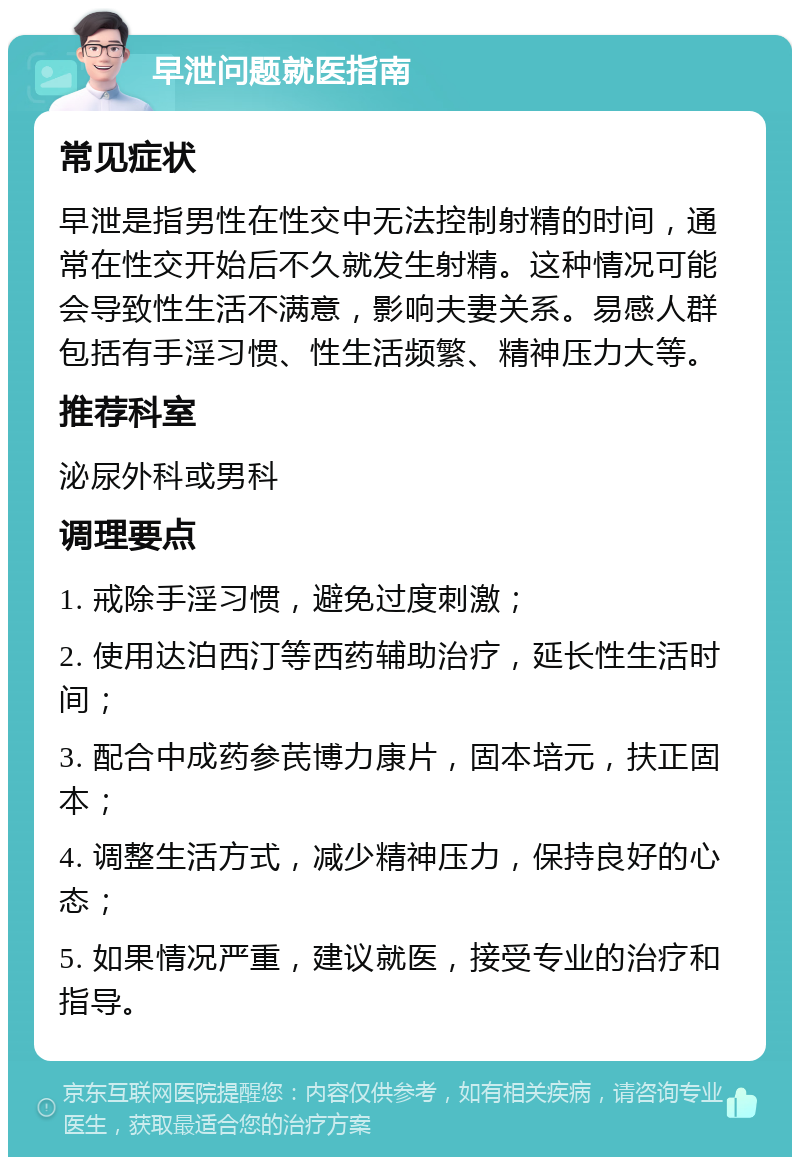 早泄问题就医指南 常见症状 早泄是指男性在性交中无法控制射精的时间，通常在性交开始后不久就发生射精。这种情况可能会导致性生活不满意，影响夫妻关系。易感人群包括有手淫习惯、性生活频繁、精神压力大等。 推荐科室 泌尿外科或男科 调理要点 1. 戒除手淫习惯，避免过度刺激； 2. 使用达泊西汀等西药辅助治疗，延长性生活时间； 3. 配合中成药参芪博力康片，固本培元，扶正固本； 4. 调整生活方式，减少精神压力，保持良好的心态； 5. 如果情况严重，建议就医，接受专业的治疗和指导。