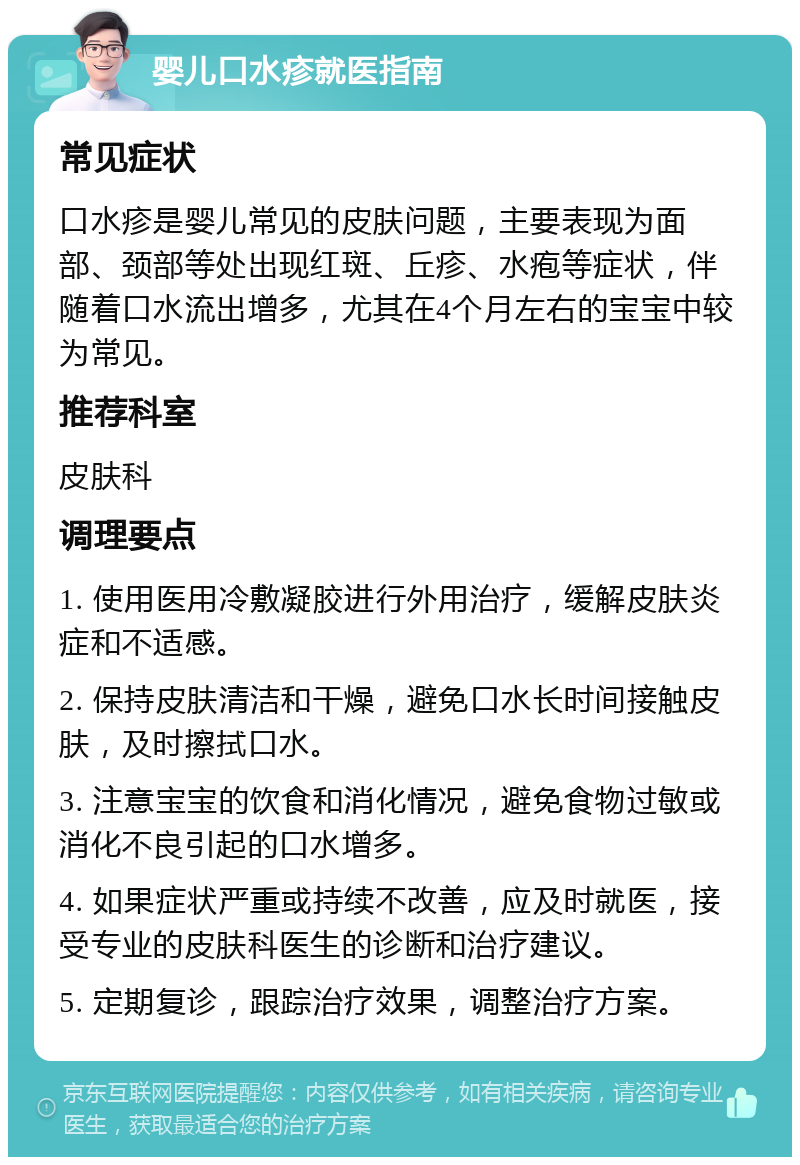 婴儿口水疹就医指南 常见症状 口水疹是婴儿常见的皮肤问题，主要表现为面部、颈部等处出现红斑、丘疹、水疱等症状，伴随着口水流出增多，尤其在4个月左右的宝宝中较为常见。 推荐科室 皮肤科 调理要点 1. 使用医用冷敷凝胶进行外用治疗，缓解皮肤炎症和不适感。 2. 保持皮肤清洁和干燥，避免口水长时间接触皮肤，及时擦拭口水。 3. 注意宝宝的饮食和消化情况，避免食物过敏或消化不良引起的口水增多。 4. 如果症状严重或持续不改善，应及时就医，接受专业的皮肤科医生的诊断和治疗建议。 5. 定期复诊，跟踪治疗效果，调整治疗方案。