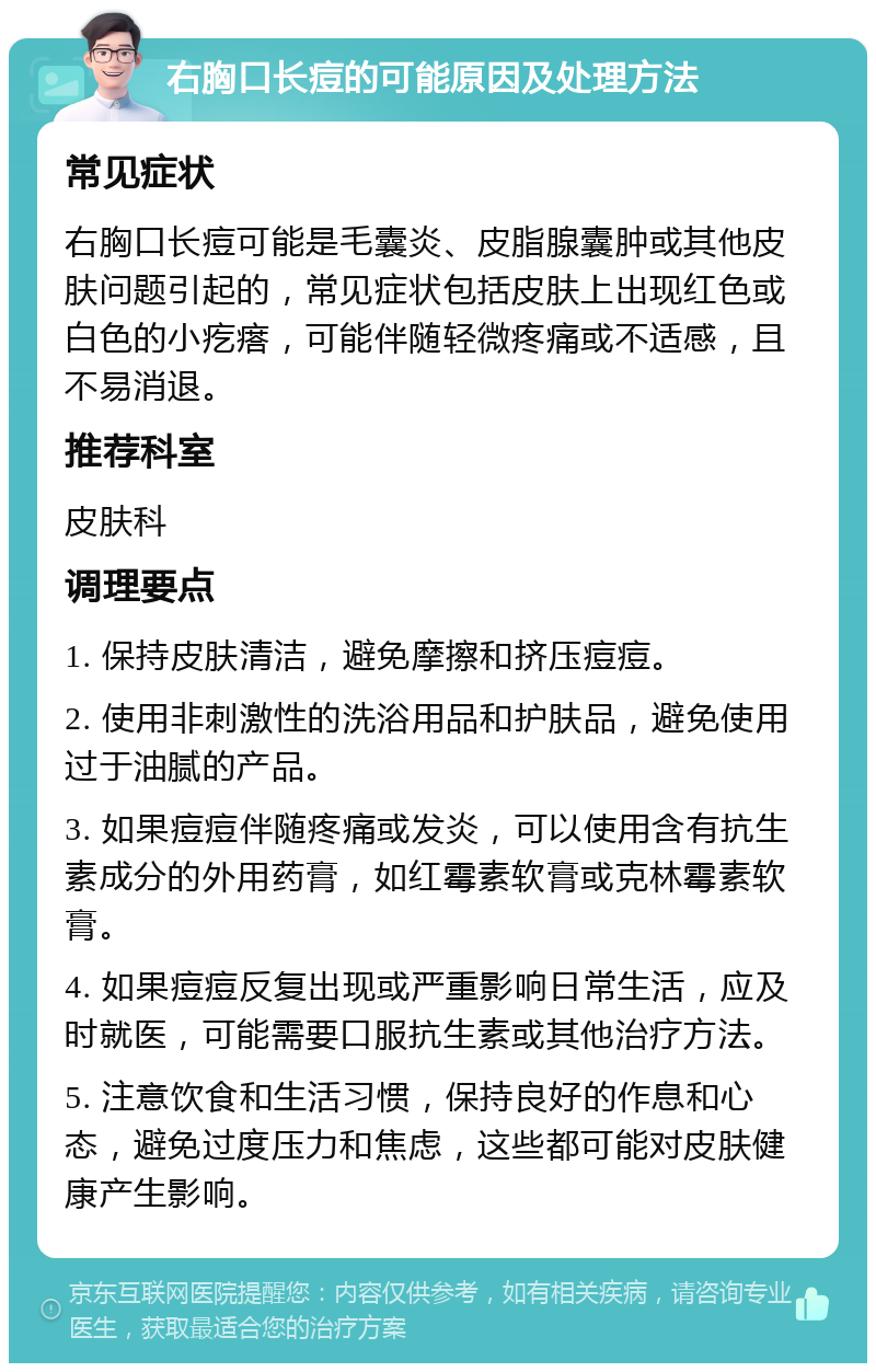 右胸口长痘的可能原因及处理方法 常见症状 右胸口长痘可能是毛囊炎、皮脂腺囊肿或其他皮肤问题引起的，常见症状包括皮肤上出现红色或白色的小疙瘩，可能伴随轻微疼痛或不适感，且不易消退。 推荐科室 皮肤科 调理要点 1. 保持皮肤清洁，避免摩擦和挤压痘痘。 2. 使用非刺激性的洗浴用品和护肤品，避免使用过于油腻的产品。 3. 如果痘痘伴随疼痛或发炎，可以使用含有抗生素成分的外用药膏，如红霉素软膏或克林霉素软膏。 4. 如果痘痘反复出现或严重影响日常生活，应及时就医，可能需要口服抗生素或其他治疗方法。 5. 注意饮食和生活习惯，保持良好的作息和心态，避免过度压力和焦虑，这些都可能对皮肤健康产生影响。