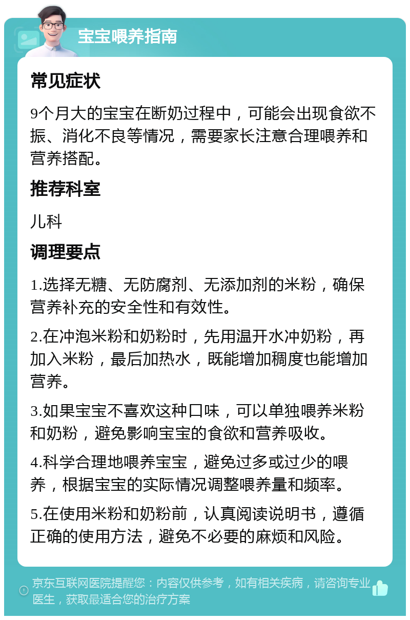 宝宝喂养指南 常见症状 9个月大的宝宝在断奶过程中，可能会出现食欲不振、消化不良等情况，需要家长注意合理喂养和营养搭配。 推荐科室 儿科 调理要点 1.选择无糖、无防腐剂、无添加剂的米粉，确保营养补充的安全性和有效性。 2.在冲泡米粉和奶粉时，先用温开水冲奶粉，再加入米粉，最后加热水，既能增加稠度也能增加营养。 3.如果宝宝不喜欢这种口味，可以单独喂养米粉和奶粉，避免影响宝宝的食欲和营养吸收。 4.科学合理地喂养宝宝，避免过多或过少的喂养，根据宝宝的实际情况调整喂养量和频率。 5.在使用米粉和奶粉前，认真阅读说明书，遵循正确的使用方法，避免不必要的麻烦和风险。