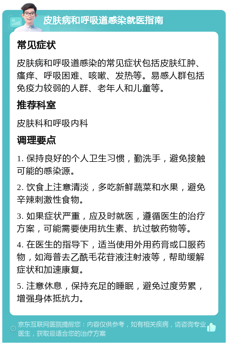 皮肤病和呼吸道感染就医指南 常见症状 皮肤病和呼吸道感染的常见症状包括皮肤红肿、瘙痒、呼吸困难、咳嗽、发热等。易感人群包括免疫力较弱的人群、老年人和儿童等。 推荐科室 皮肤科和呼吸内科 调理要点 1. 保持良好的个人卫生习惯，勤洗手，避免接触可能的感染源。 2. 饮食上注意清淡，多吃新鲜蔬菜和水果，避免辛辣刺激性食物。 3. 如果症状严重，应及时就医，遵循医生的治疗方案，可能需要使用抗生素、抗过敏药物等。 4. 在医生的指导下，适当使用外用药膏或口服药物，如海普去乙酰毛花苷液注射液等，帮助缓解症状和加速康复。 5. 注意休息，保持充足的睡眠，避免过度劳累，增强身体抵抗力。