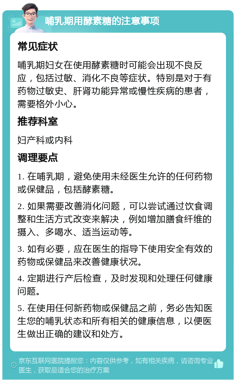 哺乳期用酵素糖的注意事项 常见症状 哺乳期妇女在使用酵素糖时可能会出现不良反应，包括过敏、消化不良等症状。特别是对于有药物过敏史、肝肾功能异常或慢性疾病的患者，需要格外小心。 推荐科室 妇产科或内科 调理要点 1. 在哺乳期，避免使用未经医生允许的任何药物或保健品，包括酵素糖。 2. 如果需要改善消化问题，可以尝试通过饮食调整和生活方式改变来解决，例如增加膳食纤维的摄入、多喝水、适当运动等。 3. 如有必要，应在医生的指导下使用安全有效的药物或保健品来改善健康状况。 4. 定期进行产后检查，及时发现和处理任何健康问题。 5. 在使用任何新药物或保健品之前，务必告知医生您的哺乳状态和所有相关的健康信息，以便医生做出正确的建议和处方。