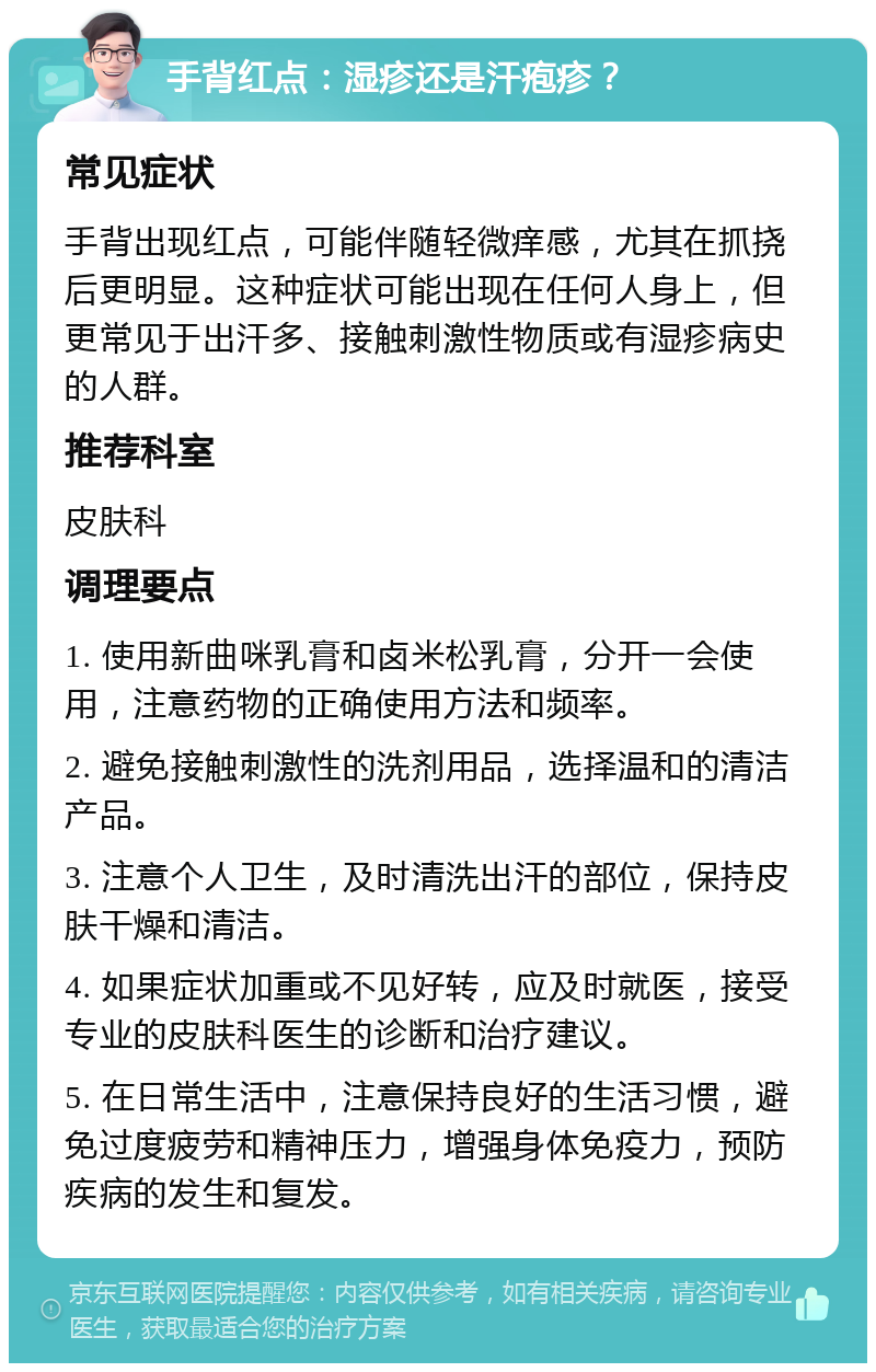 手背红点：湿疹还是汗疱疹？ 常见症状 手背出现红点，可能伴随轻微痒感，尤其在抓挠后更明显。这种症状可能出现在任何人身上，但更常见于出汗多、接触刺激性物质或有湿疹病史的人群。 推荐科室 皮肤科 调理要点 1. 使用新曲咪乳膏和卤米松乳膏，分开一会使用，注意药物的正确使用方法和频率。 2. 避免接触刺激性的洗剂用品，选择温和的清洁产品。 3. 注意个人卫生，及时清洗出汗的部位，保持皮肤干燥和清洁。 4. 如果症状加重或不见好转，应及时就医，接受专业的皮肤科医生的诊断和治疗建议。 5. 在日常生活中，注意保持良好的生活习惯，避免过度疲劳和精神压力，增强身体免疫力，预防疾病的发生和复发。