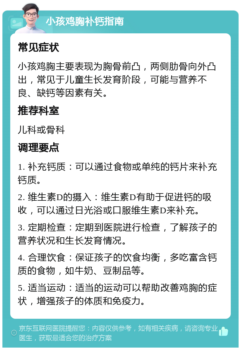 小孩鸡胸补钙指南 常见症状 小孩鸡胸主要表现为胸骨前凸，两侧肋骨向外凸出，常见于儿童生长发育阶段，可能与营养不良、缺钙等因素有关。 推荐科室 儿科或骨科 调理要点 1. 补充钙质：可以通过食物或单纯的钙片来补充钙质。 2. 维生素D的摄入：维生素D有助于促进钙的吸收，可以通过日光浴或口服维生素D来补充。 3. 定期检查：定期到医院进行检查，了解孩子的营养状况和生长发育情况。 4. 合理饮食：保证孩子的饮食均衡，多吃富含钙质的食物，如牛奶、豆制品等。 5. 适当运动：适当的运动可以帮助改善鸡胸的症状，增强孩子的体质和免疫力。