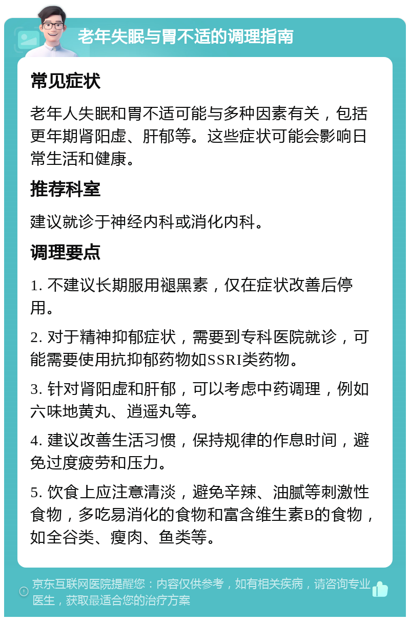 老年失眠与胃不适的调理指南 常见症状 老年人失眠和胃不适可能与多种因素有关，包括更年期肾阳虚、肝郁等。这些症状可能会影响日常生活和健康。 推荐科室 建议就诊于神经内科或消化内科。 调理要点 1. 不建议长期服用褪黑素，仅在症状改善后停用。 2. 对于精神抑郁症状，需要到专科医院就诊，可能需要使用抗抑郁药物如SSRI类药物。 3. 针对肾阳虚和肝郁，可以考虑中药调理，例如六味地黄丸、逍遥丸等。 4. 建议改善生活习惯，保持规律的作息时间，避免过度疲劳和压力。 5. 饮食上应注意清淡，避免辛辣、油腻等刺激性食物，多吃易消化的食物和富含维生素B的食物，如全谷类、瘦肉、鱼类等。