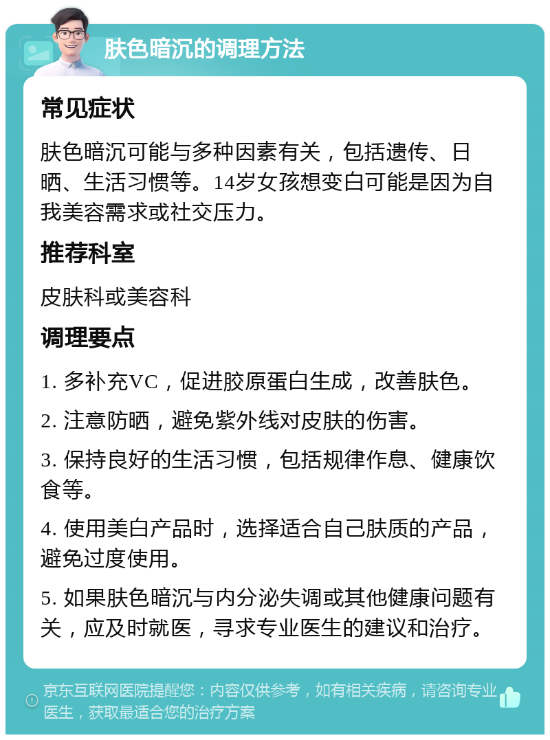 肤色暗沉的调理方法 常见症状 肤色暗沉可能与多种因素有关，包括遗传、日晒、生活习惯等。14岁女孩想变白可能是因为自我美容需求或社交压力。 推荐科室 皮肤科或美容科 调理要点 1. 多补充VC，促进胶原蛋白生成，改善肤色。 2. 注意防晒，避免紫外线对皮肤的伤害。 3. 保持良好的生活习惯，包括规律作息、健康饮食等。 4. 使用美白产品时，选择适合自己肤质的产品，避免过度使用。 5. 如果肤色暗沉与内分泌失调或其他健康问题有关，应及时就医，寻求专业医生的建议和治疗。