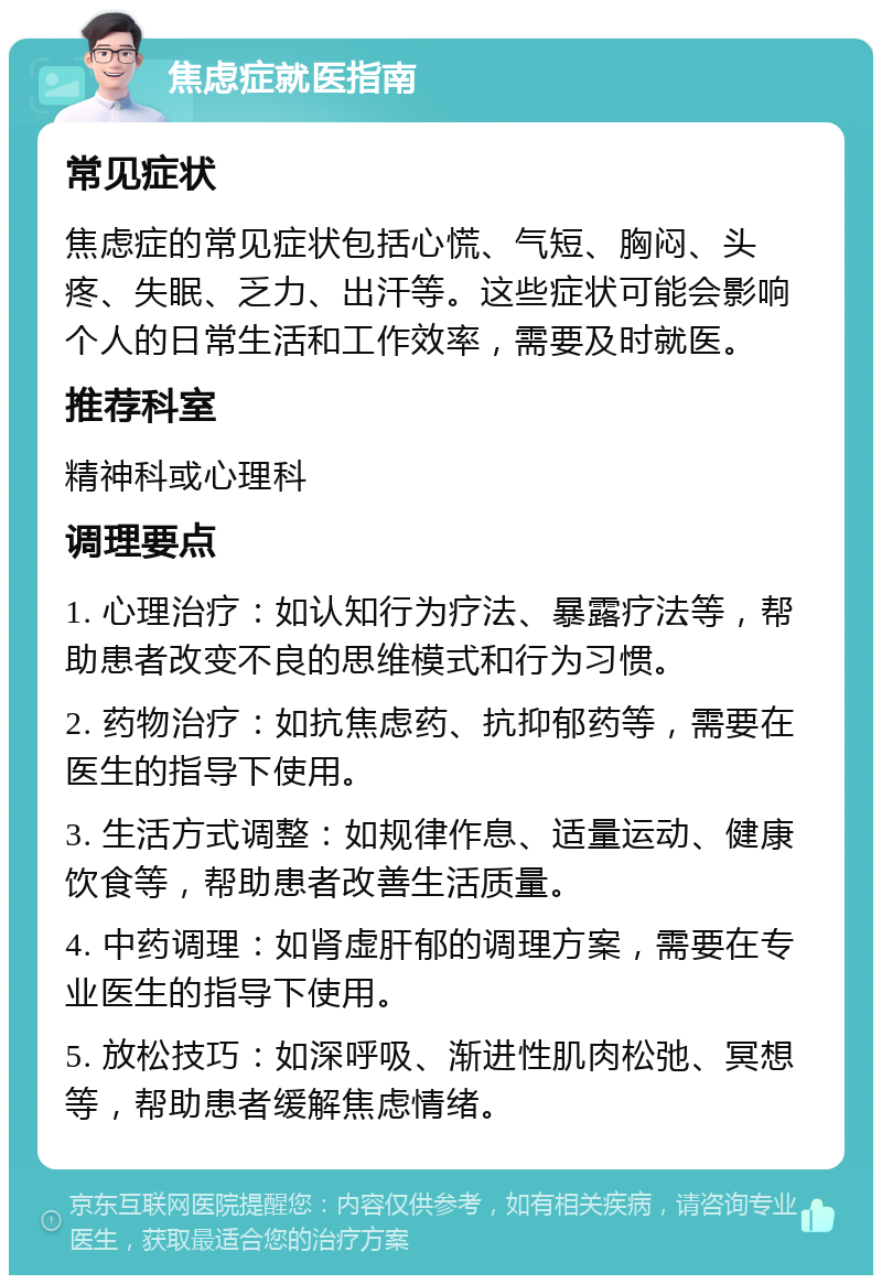 焦虑症就医指南 常见症状 焦虑症的常见症状包括心慌、气短、胸闷、头疼、失眠、乏力、出汗等。这些症状可能会影响个人的日常生活和工作效率，需要及时就医。 推荐科室 精神科或心理科 调理要点 1. 心理治疗：如认知行为疗法、暴露疗法等，帮助患者改变不良的思维模式和行为习惯。 2. 药物治疗：如抗焦虑药、抗抑郁药等，需要在医生的指导下使用。 3. 生活方式调整：如规律作息、适量运动、健康饮食等，帮助患者改善生活质量。 4. 中药调理：如肾虚肝郁的调理方案，需要在专业医生的指导下使用。 5. 放松技巧：如深呼吸、渐进性肌肉松弛、冥想等，帮助患者缓解焦虑情绪。