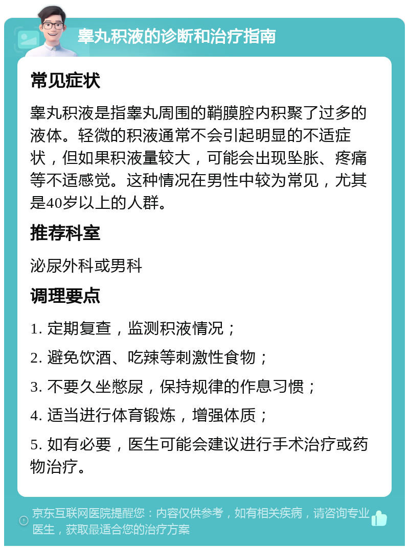 睾丸积液的诊断和治疗指南 常见症状 睾丸积液是指睾丸周围的鞘膜腔内积聚了过多的液体。轻微的积液通常不会引起明显的不适症状，但如果积液量较大，可能会出现坠胀、疼痛等不适感觉。这种情况在男性中较为常见，尤其是40岁以上的人群。 推荐科室 泌尿外科或男科 调理要点 1. 定期复查，监测积液情况； 2. 避免饮酒、吃辣等刺激性食物； 3. 不要久坐憋尿，保持规律的作息习惯； 4. 适当进行体育锻炼，增强体质； 5. 如有必要，医生可能会建议进行手术治疗或药物治疗。