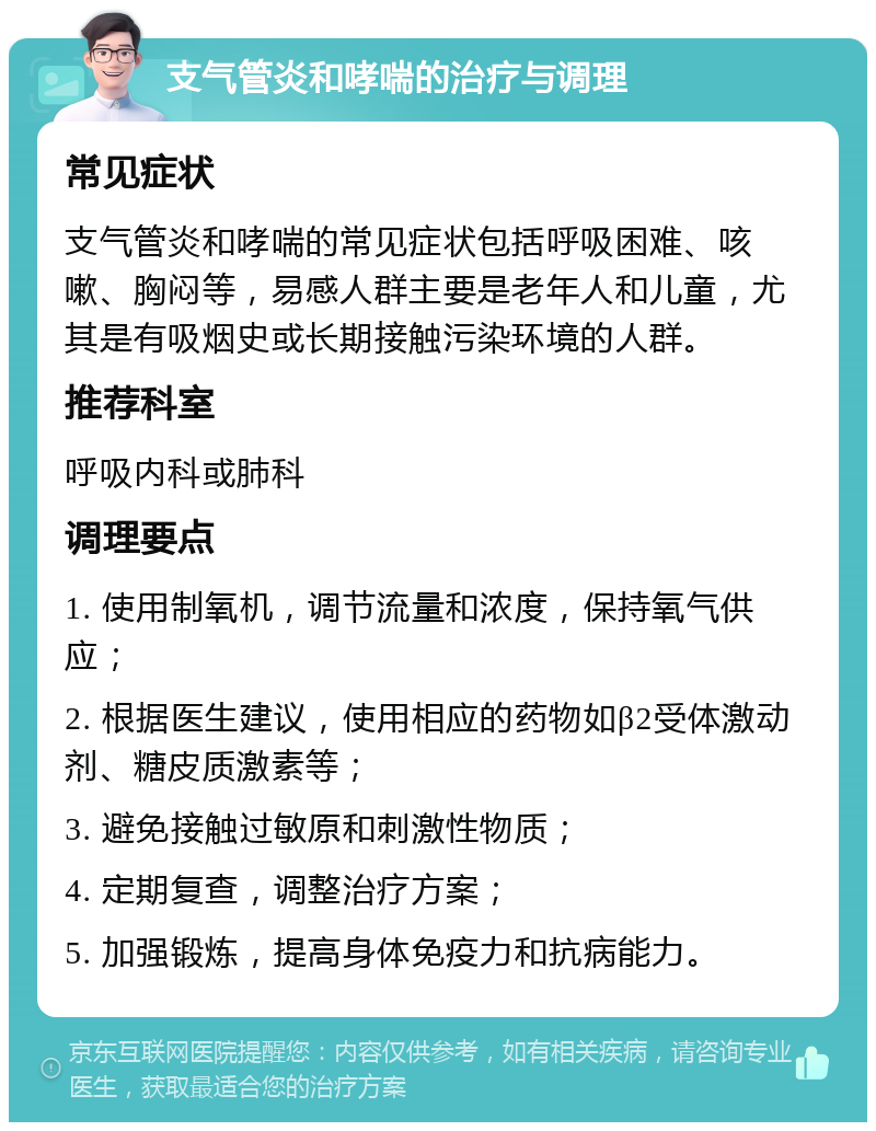 支气管炎和哮喘的治疗与调理 常见症状 支气管炎和哮喘的常见症状包括呼吸困难、咳嗽、胸闷等，易感人群主要是老年人和儿童，尤其是有吸烟史或长期接触污染环境的人群。 推荐科室 呼吸内科或肺科 调理要点 1. 使用制氧机，调节流量和浓度，保持氧气供应； 2. 根据医生建议，使用相应的药物如β2受体激动剂、糖皮质激素等； 3. 避免接触过敏原和刺激性物质； 4. 定期复查，调整治疗方案； 5. 加强锻炼，提高身体免疫力和抗病能力。