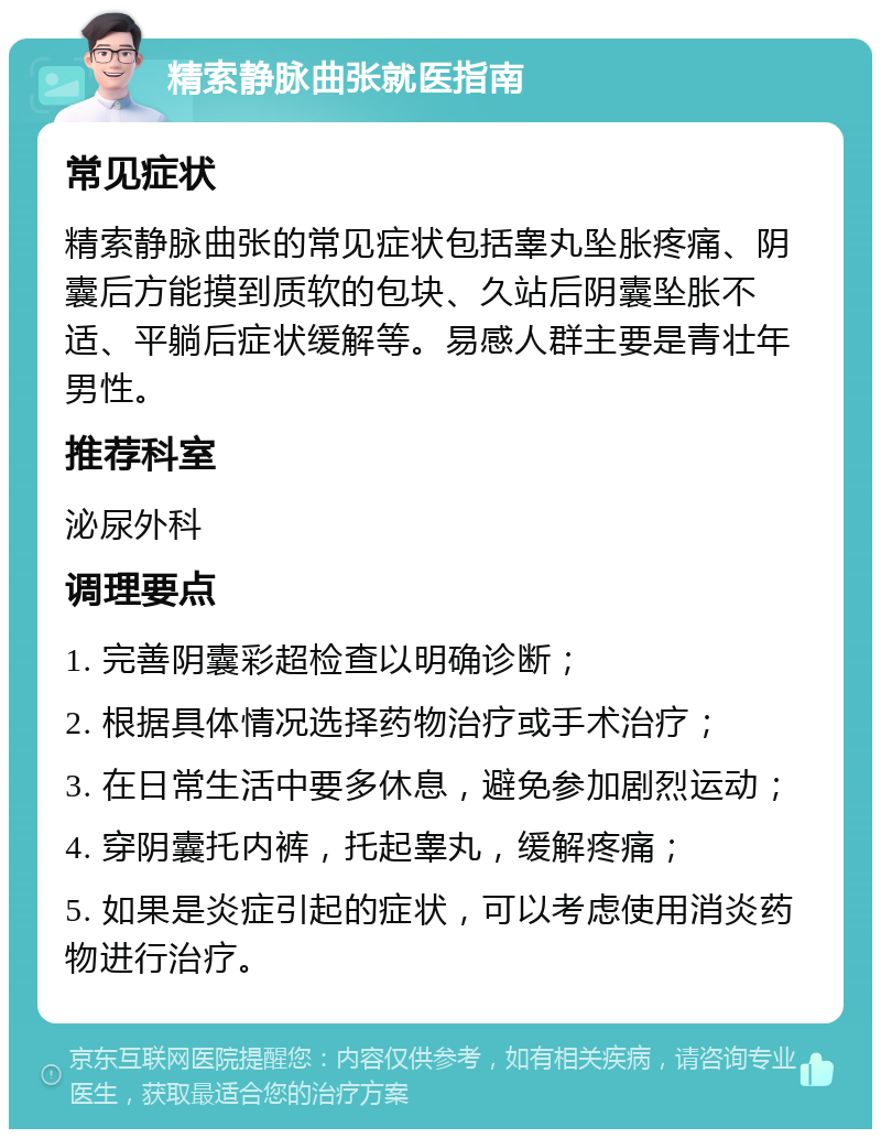 精索静脉曲张就医指南 常见症状 精索静脉曲张的常见症状包括睾丸坠胀疼痛、阴囊后方能摸到质软的包块、久站后阴囊坠胀不适、平躺后症状缓解等。易感人群主要是青壮年男性。 推荐科室 泌尿外科 调理要点 1. 完善阴囊彩超检查以明确诊断； 2. 根据具体情况选择药物治疗或手术治疗； 3. 在日常生活中要多休息，避免参加剧烈运动； 4. 穿阴囊托内裤，托起睾丸，缓解疼痛； 5. 如果是炎症引起的症状，可以考虑使用消炎药物进行治疗。