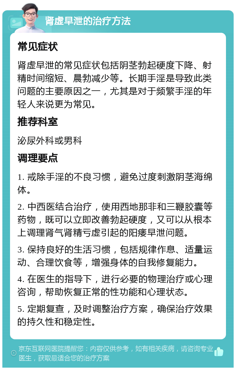 肾虚早泄的治疗方法 常见症状 肾虚早泄的常见症状包括阴茎勃起硬度下降、射精时间缩短、晨勃减少等。长期手淫是导致此类问题的主要原因之一，尤其是对于频繁手淫的年轻人来说更为常见。 推荐科室 泌尿外科或男科 调理要点 1. 戒除手淫的不良习惯，避免过度刺激阴茎海绵体。 2. 中西医结合治疗，使用西地那非和三鞭胶囊等药物，既可以立即改善勃起硬度，又可以从根本上调理肾气肾精亏虚引起的阳痿早泄问题。 3. 保持良好的生活习惯，包括规律作息、适量运动、合理饮食等，增强身体的自我修复能力。 4. 在医生的指导下，进行必要的物理治疗或心理咨询，帮助恢复正常的性功能和心理状态。 5. 定期复查，及时调整治疗方案，确保治疗效果的持久性和稳定性。