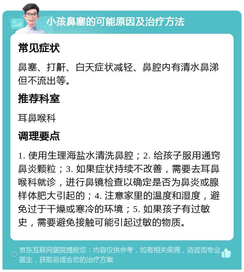 小孩鼻塞的可能原因及治疗方法 常见症状 鼻塞、打鼾、白天症状减轻、鼻腔内有清水鼻涕但不流出等。 推荐科室 耳鼻喉科 调理要点 1. 使用生理海盐水清洗鼻腔；2. 给孩子服用通窍鼻炎颗粒；3. 如果症状持续不改善，需要去耳鼻喉科就诊，进行鼻镜检查以确定是否为鼻炎或腺样体肥大引起的；4. 注意家里的温度和湿度，避免过于干燥或寒冷的环境；5. 如果孩子有过敏史，需要避免接触可能引起过敏的物质。