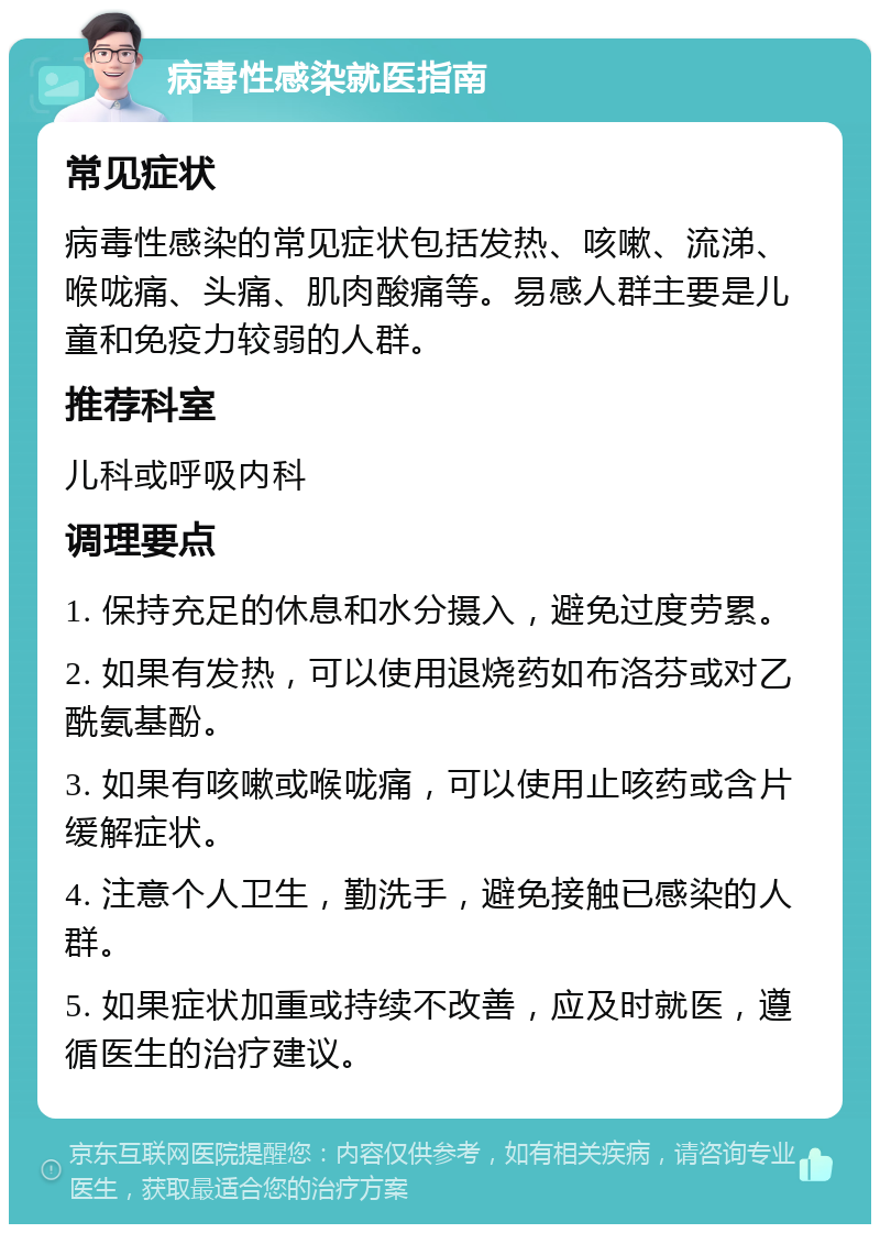 病毒性感染就医指南 常见症状 病毒性感染的常见症状包括发热、咳嗽、流涕、喉咙痛、头痛、肌肉酸痛等。易感人群主要是儿童和免疫力较弱的人群。 推荐科室 儿科或呼吸内科 调理要点 1. 保持充足的休息和水分摄入，避免过度劳累。 2. 如果有发热，可以使用退烧药如布洛芬或对乙酰氨基酚。 3. 如果有咳嗽或喉咙痛，可以使用止咳药或含片缓解症状。 4. 注意个人卫生，勤洗手，避免接触已感染的人群。 5. 如果症状加重或持续不改善，应及时就医，遵循医生的治疗建议。