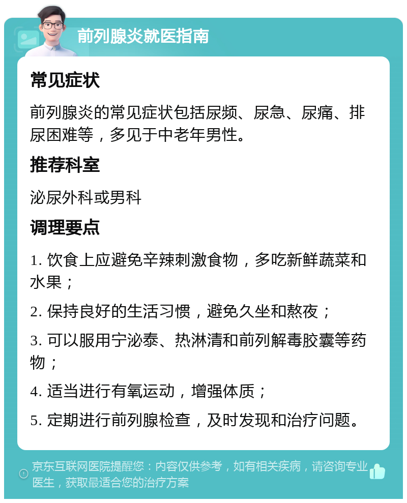 前列腺炎就医指南 常见症状 前列腺炎的常见症状包括尿频、尿急、尿痛、排尿困难等，多见于中老年男性。 推荐科室 泌尿外科或男科 调理要点 1. 饮食上应避免辛辣刺激食物，多吃新鲜蔬菜和水果； 2. 保持良好的生活习惯，避免久坐和熬夜； 3. 可以服用宁泌泰、热淋清和前列解毒胶囊等药物； 4. 适当进行有氧运动，增强体质； 5. 定期进行前列腺检查，及时发现和治疗问题。