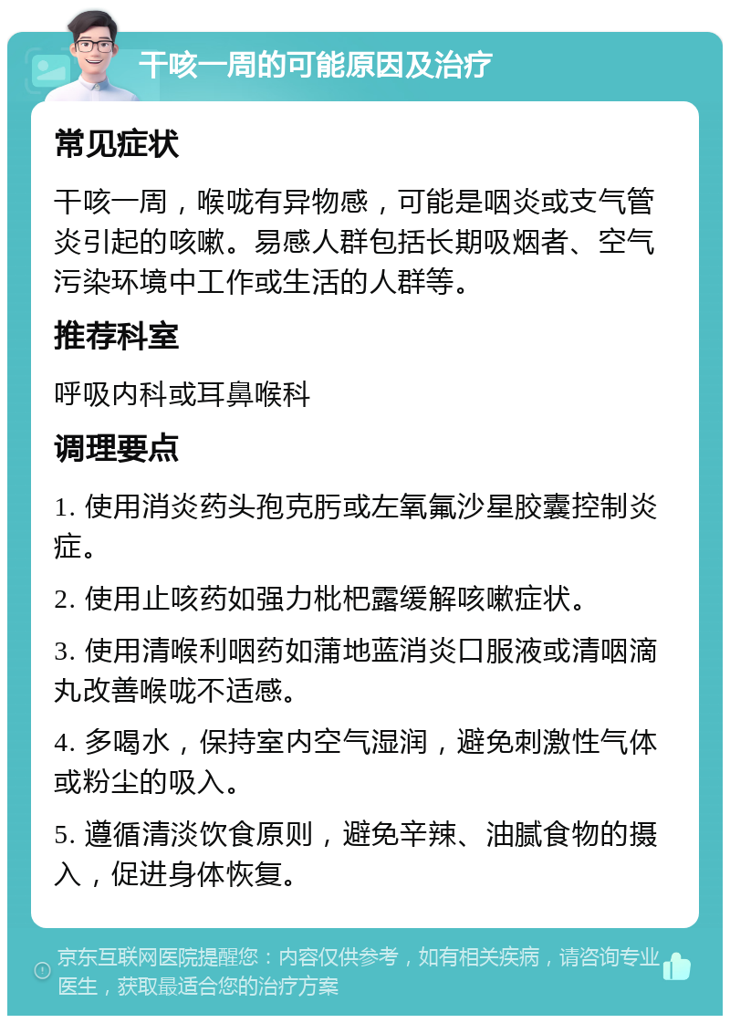 干咳一周的可能原因及治疗 常见症状 干咳一周，喉咙有异物感，可能是咽炎或支气管炎引起的咳嗽。易感人群包括长期吸烟者、空气污染环境中工作或生活的人群等。 推荐科室 呼吸内科或耳鼻喉科 调理要点 1. 使用消炎药头孢克肟或左氧氟沙星胶囊控制炎症。 2. 使用止咳药如强力枇杷露缓解咳嗽症状。 3. 使用清喉利咽药如蒲地蓝消炎口服液或清咽滴丸改善喉咙不适感。 4. 多喝水，保持室内空气湿润，避免刺激性气体或粉尘的吸入。 5. 遵循清淡饮食原则，避免辛辣、油腻食物的摄入，促进身体恢复。