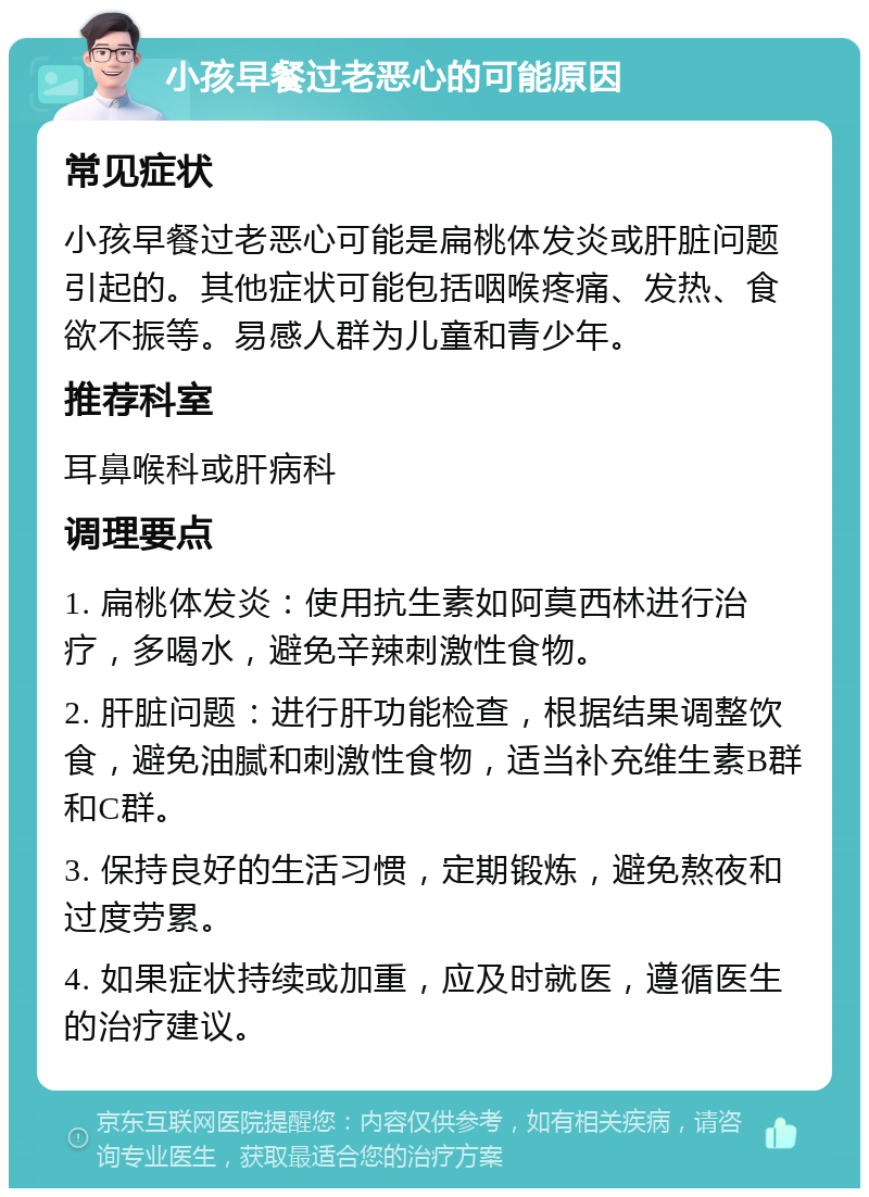 小孩早餐过老恶心的可能原因 常见症状 小孩早餐过老恶心可能是扁桃体发炎或肝脏问题引起的。其他症状可能包括咽喉疼痛、发热、食欲不振等。易感人群为儿童和青少年。 推荐科室 耳鼻喉科或肝病科 调理要点 1. 扁桃体发炎：使用抗生素如阿莫西林进行治疗，多喝水，避免辛辣刺激性食物。 2. 肝脏问题：进行肝功能检查，根据结果调整饮食，避免油腻和刺激性食物，适当补充维生素B群和C群。 3. 保持良好的生活习惯，定期锻炼，避免熬夜和过度劳累。 4. 如果症状持续或加重，应及时就医，遵循医生的治疗建议。